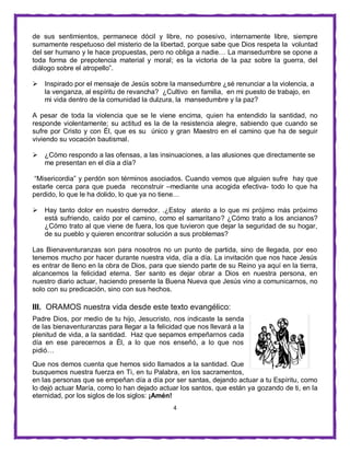 4
de sus sentimientos, permanece dócil y libre, no posesivo, internamente libre, siempre
sumamente respetuoso del misterio de la libertad, porque sabe que Dios respeta la voluntad
del ser humano y le hace propuestas, pero no obliga a nadie… La mansedumbre se opone a
toda forma de prepotencia material y moral; es la victoria de la paz sobre la guerra, del
diálogo sobre el atropello”.
 Inspirado por el mensaje de Jesús sobre la mansedumbre ¿sé renunciar a la violencia, a
la venganza, al espíritu de revancha? ¿Cultivo en familia, en mi puesto de trabajo, en
mi vida dentro de la comunidad la dulzura, la mansedumbre y la paz?
A pesar de toda la violencia que se le viene encima, quien ha entendido la santidad, no
responde violentamente; su actitud es la de la resistencia alegre, sabiendo que cuando se
sufre por Cristo y con Él, que es su único y gran Maestro en el camino que ha de seguir
viviendo su vocación bautismal.
 ¿Cómo respondo a las ofensas, a las insinuaciones, a las alusiones que directamente se
me presentan en el día a día?
“Misericordia” y perdón son términos asociados. Cuando vemos que alguien sufre hay que
estarle cerca para que pueda reconstruir –mediante una acogida efectiva- todo lo que ha
perdido, lo que le ha dolido, lo que ya no tiene…
 Hay tanto dolor en nuestro derredor. .¿Estoy atento a lo que mi prójimo más próximo
está sufriendo, caído por el camino, como el samaritano? ¿Cómo trato a los ancianos?
¿Cómo trato al que viene de fuera, los que tuvieron que dejar la seguridad de su hogar,
de su pueblo y quieren encontrar solución a sus problemas?
Las Bienaventuranzas son para nosotros no un punto de partida, sino de llegada, por eso
tenemos mucho por hacer durante nuestra vida, día a día. La invitación que nos hace Jesús
es entrar de lleno en la obra de Dios, para que siendo parte de su Reino ya aquí en la tierra,
alcancemos la felicidad eterna. Ser santo es dejar obrar a Dios en nuestra persona, en
nuestro diario actuar, haciendo presente la Buena Nueva que Jesús vino a comunicarnos, no
solo con su predicación, sino con sus hechos.
III. ORAMOS nuestra vida desde este texto evangélico:
Padre Dios, por medio de tu hijo, Jesucristo, nos indicaste la senda
de las bienaventuranzas para llegar a la felicidad que nos llevará a la
plenitud de vida, a la santidad. Haz que sepamos empeñarnos cada
día en ese parecernos a Él, a lo que nos enseñó, a lo que nos
pidió…
Que nos demos cuenta que hemos sido llamados a la santidad. Que
busquemos nuestra fuerza en Ti, en tu Palabra, en los sacramentos,
en las personas que se empeñan día a día por ser santas, dejando actuar a tu Espíritu, como
lo dejó actuar María, como lo han dejado actuar los santos, que están ya gozando de ti, en la
eternidad, por los siglos de los siglos: ¡Amén!
 