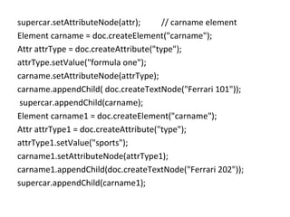 supercar.setAttributeNode(attr); // carname element
Element carname = doc.createElement("carname");
Attr attrType = doc.createAttribute("type");
attrType.setValue("formula one");
carname.setAttributeNode(attrType);
carname.appendChild( doc.createTextNode("Ferrari 101"));
supercar.appendChild(carname);
Element carname1 = doc.createElement("carname");
Attr attrType1 = doc.createAttribute("type");
attrType1.setValue("sports");
carname1.setAttributeNode(attrType1);
carname1.appendChild(doc.createTextNode("Ferrari 202"));
supercar.appendChild(carname1);
 