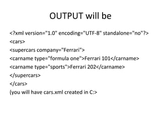 OUTPUT will be
<?xml version="1.0" encoding="UTF-8" standalone="no"?>
<cars>
<supercars company="Ferrari">
<carname type="formula one">Ferrari 101</carname>
<carname type="sports">Ferrari 202</carname>
</supercars>
</cars>
(you will have cars.xml created in C:>
 