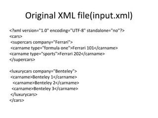 Original XML file(input.xml)
<?xml version="1.0" encoding="UTF-8" standalone="no"?>
<cars>
<supercars company="Ferrari">
<carname type="formula one">Ferrari 101</carname>
<carname type="sports">Ferrari 202</carname>
</supercars>
<luxurycars company="Benteley">
<carname>Benteley 1</carname>
<carname>Benteley 2</carname>
<carname>Benteley 3</carname>
</luxurycars>
</cars>
 