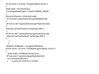 for (int temp = 0; temp < list.getLength(); temp++)
{
Node node = list.item(temp);
if (node.getNodeType() == Node.ELEMENT_NODE)
{
Element eElement = (Element) node;
if ("carname".equals(eElement.getNodeName()))
{
if("Ferrari 101".equals(eElement.getTextContent()))
{
eElement.setTextContent("Lamborigini 001");
}
if("Ferrari 202".equals(eElement.getTextContent()))
eElement.setTextContent("Lamborigini 002");
}
}
}
NodeList childNodes = cars.getChildNodes();
for(int count = 0; count < childNodes.getLength(); count++)
{
Node node = childNodes.item(count);
if("luxurycars".equals(node.getNodeName()))
cars.removeChild(node);
} // write the content on console
 