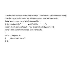 TransformerFactory transformerFactory = TransformerFactory.newInstance();
Transformer transformer = transformerFactory.newTransformer();
DOMSource source = new DOMSource(doc);
System.out.println("-----------Modified File-----------");
StreamResult consoleResult = new StreamResult(System.out);
transformer.transform(source, consoleResult);
}
catch (Exception e)
{ e.printStackTrace();
} }}
 