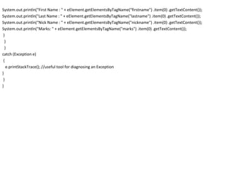 System.out.println(“First Name : " + eElement.getElementsByTagName(“firstname") .item(0) .getTextContent());
System.out.println("Last Name : " + eElement.getElementsByTagName("lastname") .item(0) .getTextContent());
System.out.println(“Nick Name : " + eElement.getElementsByTagName("nickname") .item(0) .getTextContent());
System.out.println(“Marks: " + eElement.getElementsByTagName("marks") .item(0) .getTextContent());
}
}
}
catch (Exception e)
{
e.printStackTrace(); //useful tool for diagnosing an Exception
}
}
}
 