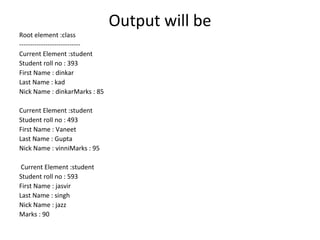 Output will be
Root element :class
----------------------------
Current Element :student
Student roll no : 393
First Name : dinkar
Last Name : kad
Nick Name : dinkarMarks : 85
Current Element :student
Student roll no : 493
First Name : Vaneet
Last Name : Gupta
Nick Name : vinniMarks : 95
Current Element :student
Student roll no : 593
First Name : jasvir
Last Name : singh
Nick Name : jazz
Marks : 90
 