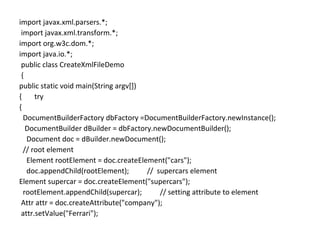 import javax.xml.parsers.*;
import javax.xml.transform.*;
import org.w3c.dom.*;
import java.io.*;
public class CreateXmlFileDemo
{
public static void main(String argv[])
{ try
{
DocumentBuilderFactory dbFactory =DocumentBuilderFactory.newInstance();
DocumentBuilder dBuilder = dbFactory.newDocumentBuilder();
Document doc = dBuilder.newDocument();
// root element
Element rootElement = doc.createElement("cars");
doc.appendChild(rootElement); // supercars element
Element supercar = doc.createElement("supercars");
rootElement.appendChild(supercar); // setting attribute to element
Attr attr = doc.createAttribute("company");
attr.setValue("Ferrari");
 