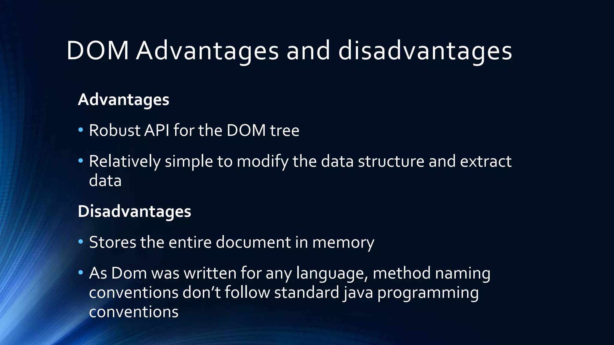 DOM Advantages and disadvantages
Advantages
• Robust API for the DOM tree
• Relatively simple to modify the data structure and extract
data
Disadvantages
• Stores the entire document in memory
• As Dom was written for any language, method naming
conventions don’t follow standard java programming
conventions
 