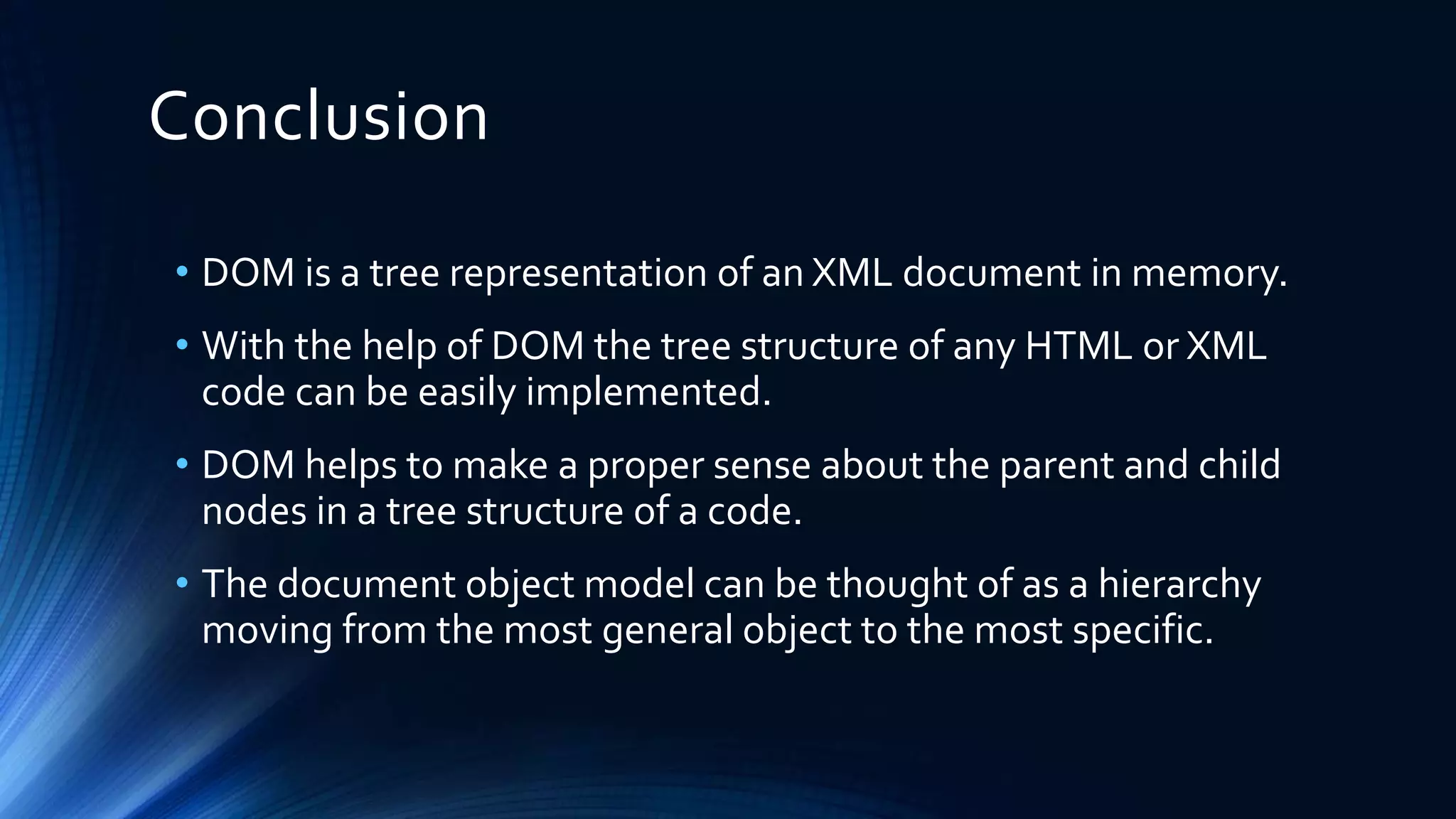 Conclusion
• DOM is a tree representation of an XML document in memory.
• With the help of DOM the tree structure of any HTML or XML
code can be easily implemented.
• DOM helps to make a proper sense about the parent and child
nodes in a tree structure of a code.
• The document object model can be thought of as a hierarchy
moving from the most general object to the most specific.
 
