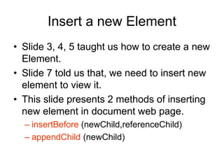 Insert a new Element
• Slide 3, 4, 5 taught us how to create a new
Element.
• Slide 7 told us that, we need to insert new
element to view it.
• This slide presents 2 methods of inserting
new element in document web page.
– insertBefore (newChild,referenceChild)
– appendChild (newChild)
 