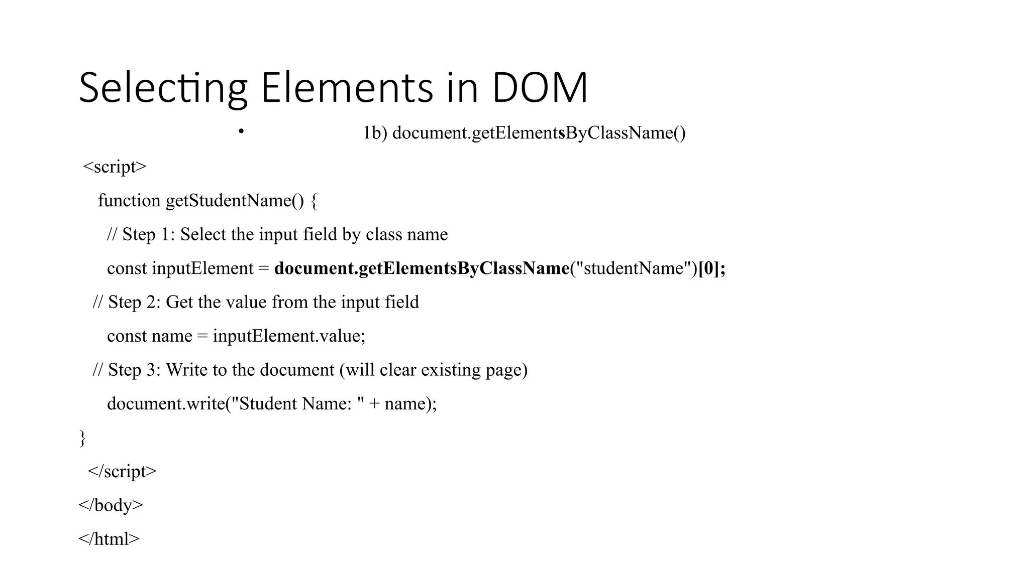 Selecting Elements in DOM
&bull; 1b) document.getElementsByClassName()
<script>
function getStudentName() {
// Step 1: Select the input field by class name
const inputElement = document.getElementsByClassName("studentName")[0];
// Step 2: Get the value from the input field
const name = inputElement.value;
// Step 3: Write to the document (will clear existing page)
document.write("Student Name: " + name);
}
</script>
</body>
</html>
 