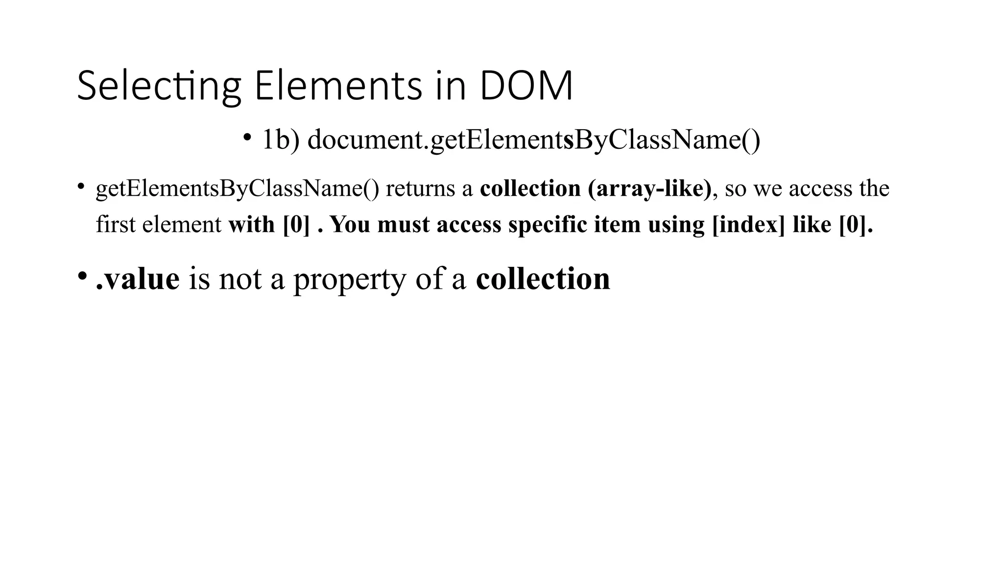Selecting Elements in DOM
&bull; 1b) document.getElementsByClassName()
&bull; getElementsByClassName() returns a collection (array-like), so we access the
first element with [0] . You must access specific item using [index] like [0].
&bull; .value is not a property of a collection
 