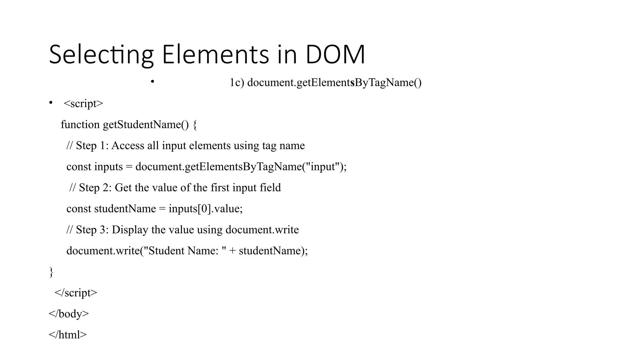 Selecting Elements in DOM
&bull; 1c) document.getElementsByTagName()
&bull; <script>
function getStudentName() {
// Step 1: Access all input elements using tag name
const inputs = document.getElementsByTagName("input");
// Step 2: Get the value of the first input field
const studentName = inputs[0].value;
// Step 3: Display the value using document.write
document.write("Student Name: " + studentName);
}
</script>
</body>
</html>
 