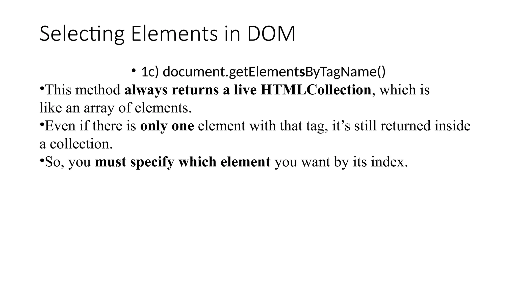 Selecting Elements in DOM
&bull; 1c) document.getElementsByTagName()
&bull;This method always returns a live HTMLCollection, which is
like an array of elements.
&bull;Even if there is only one element with that tag, it&rsquo;s still returned inside
a collection.
&bull;So, you must specify which element you want by its index.
 