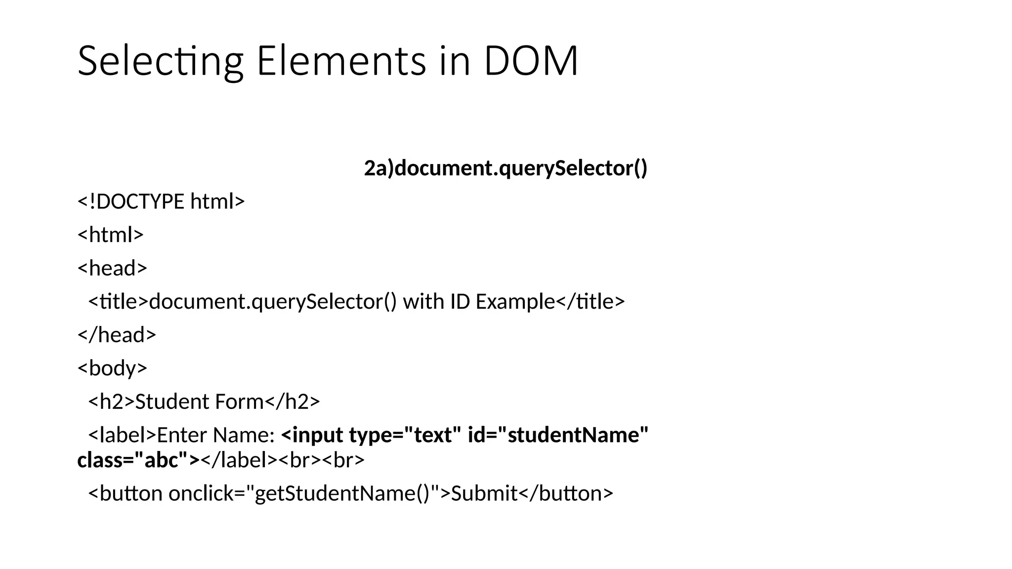 Selecting Elements in DOM
2a)document.querySelector()
<!DOCTYPE html>
<html>
<head>
<title>document.querySelector() with ID Example</title>
</head>
<body>
<h2>Student Form</h2>
<label>Enter Name: <input type="text" id="studentName"
class="abc"></label><br><br>
<button onclick="getStudentName()">Submit</button>
 