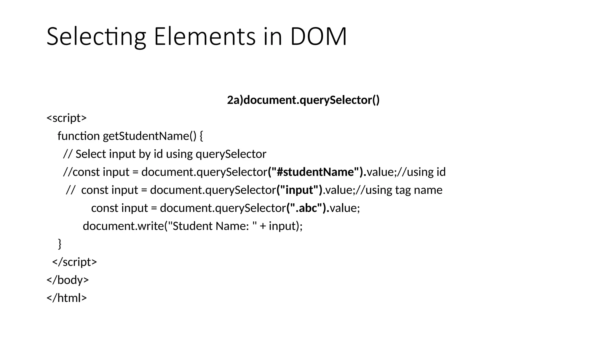 Selecting Elements in DOM
2a)document.querySelector()
<script>
function getStudentName() {
// Select input by id using querySelector
//const input = document.querySelector("#studentName").value;//using id
// const input = document.querySelector("input").value;//using tag name
const input = document.querySelector(".abc").value;
document.write("Student Name: " + input);
}
</script>
</body>
</html>
 