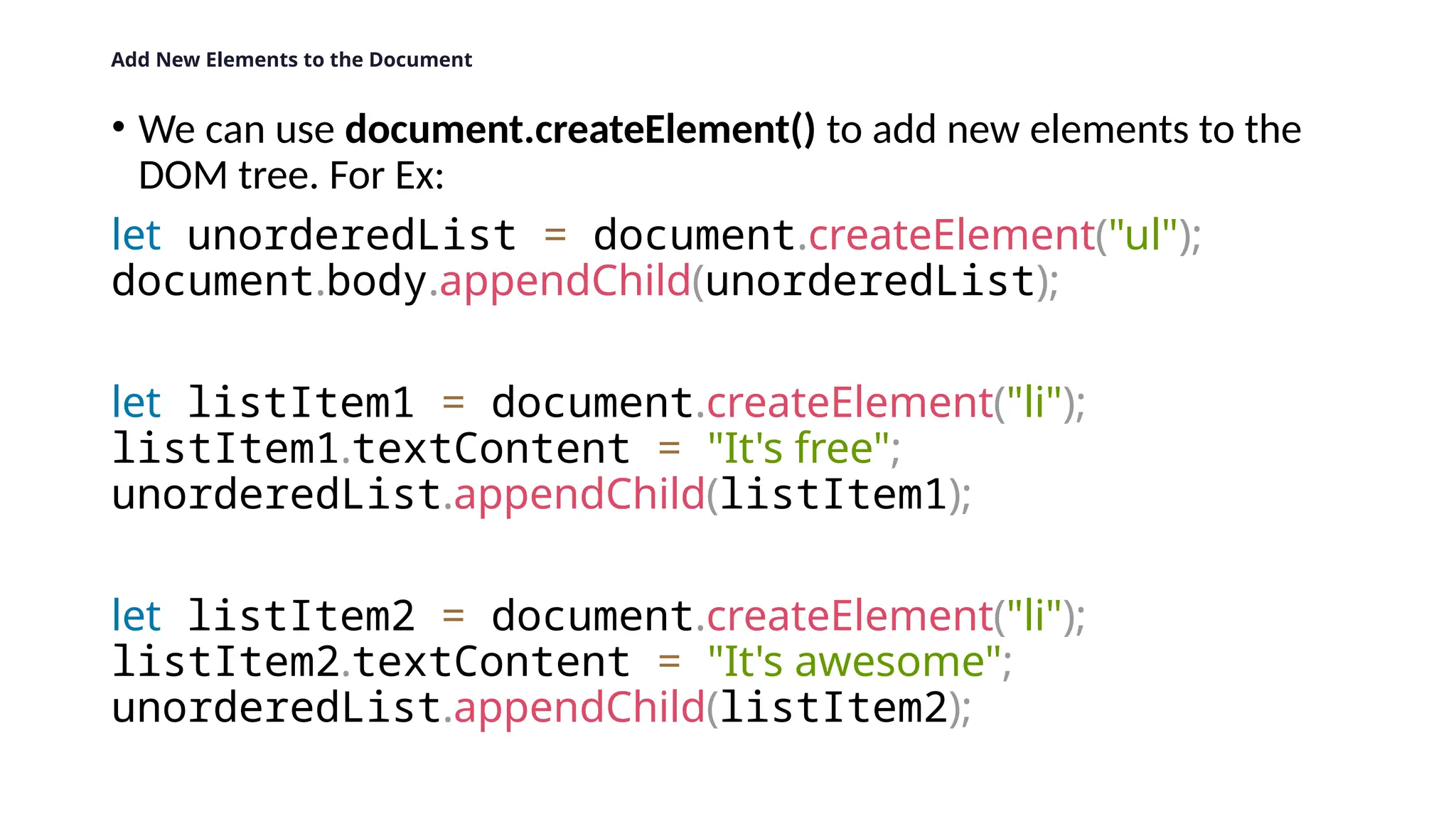 Add New Elements to the Document
&bull; We can use document.createElement() to add new elements to the
DOM tree. For Ex:
let unorderedList = document.createElement("ul");
document.body.appendChild(unorderedList);
let listItem1 = document.createElement("li");
listItem1.textContent = "It's free";
unorderedList.appendChild(listItem1);
let listItem2 = document.createElement("li");
listItem2.textContent = "It's awesome";
unorderedList.appendChild(listItem2);
 