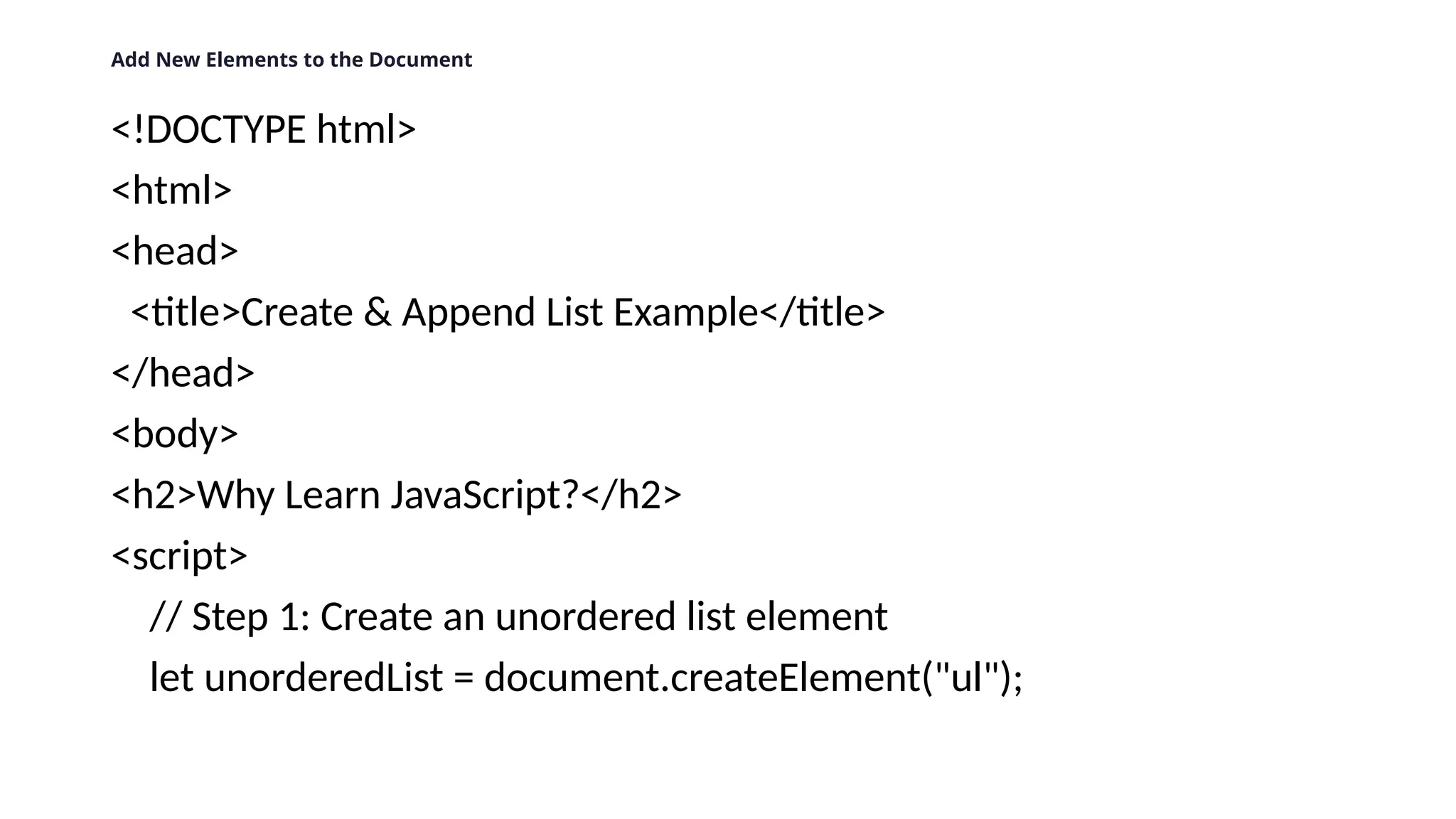 Add New Elements to the Document
<!DOCTYPE html>
<html>
<head>
<title>Create & Append List Example</title>
</head>
<body>
<h2>Why Learn JavaScript?</h2>
<script>
// Step 1: Create an unordered list element
let unorderedList = document.createElement("ul");
 