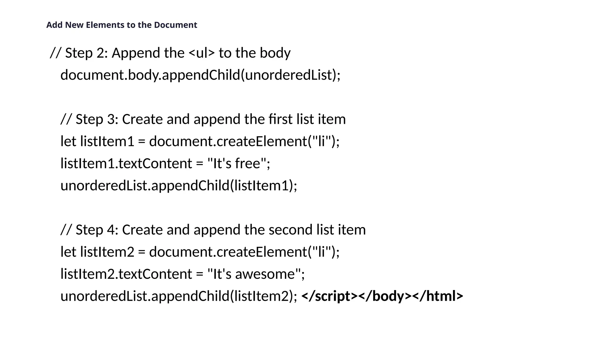 Add New Elements to the Document
// Step 2: Append the <ul> to the body
document.body.appendChild(unorderedList);
// Step 3: Create and append the first list item
let listItem1 = document.createElement("li");
listItem1.textContent = "It's free";
unorderedList.appendChild(listItem1);
// Step 4: Create and append the second list item
let listItem2 = document.createElement("li");
listItem2.textContent = "It's awesome";
unorderedList.appendChild(listItem2); </script></body></html>
 