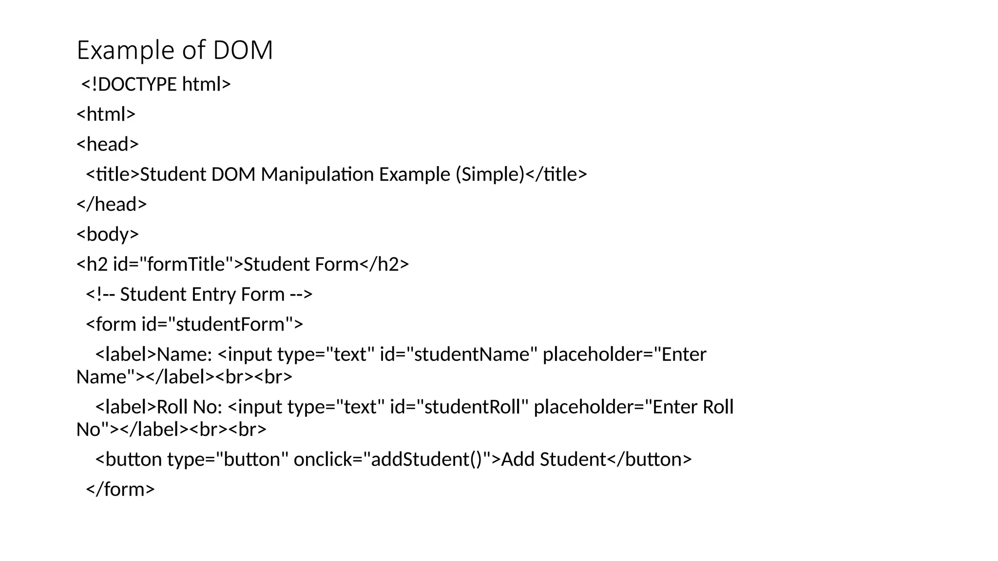 Example of DOM
<!DOCTYPE html>
<html>
<head>
<title>Student DOM Manipulation Example (Simple)</title>
</head>
<body>
<h2 id="formTitle">Student Form</h2>
<!-- Student Entry Form -->
<form id="studentForm">
<label>Name: <input type="text" id="studentName" placeholder="Enter
Name"></label><br><br>
<label>Roll No: <input type="text" id="studentRoll" placeholder="Enter Roll
No"></label><br><br>
<button type="button" onclick="addStudent()">Add Student</button>
</form>
 