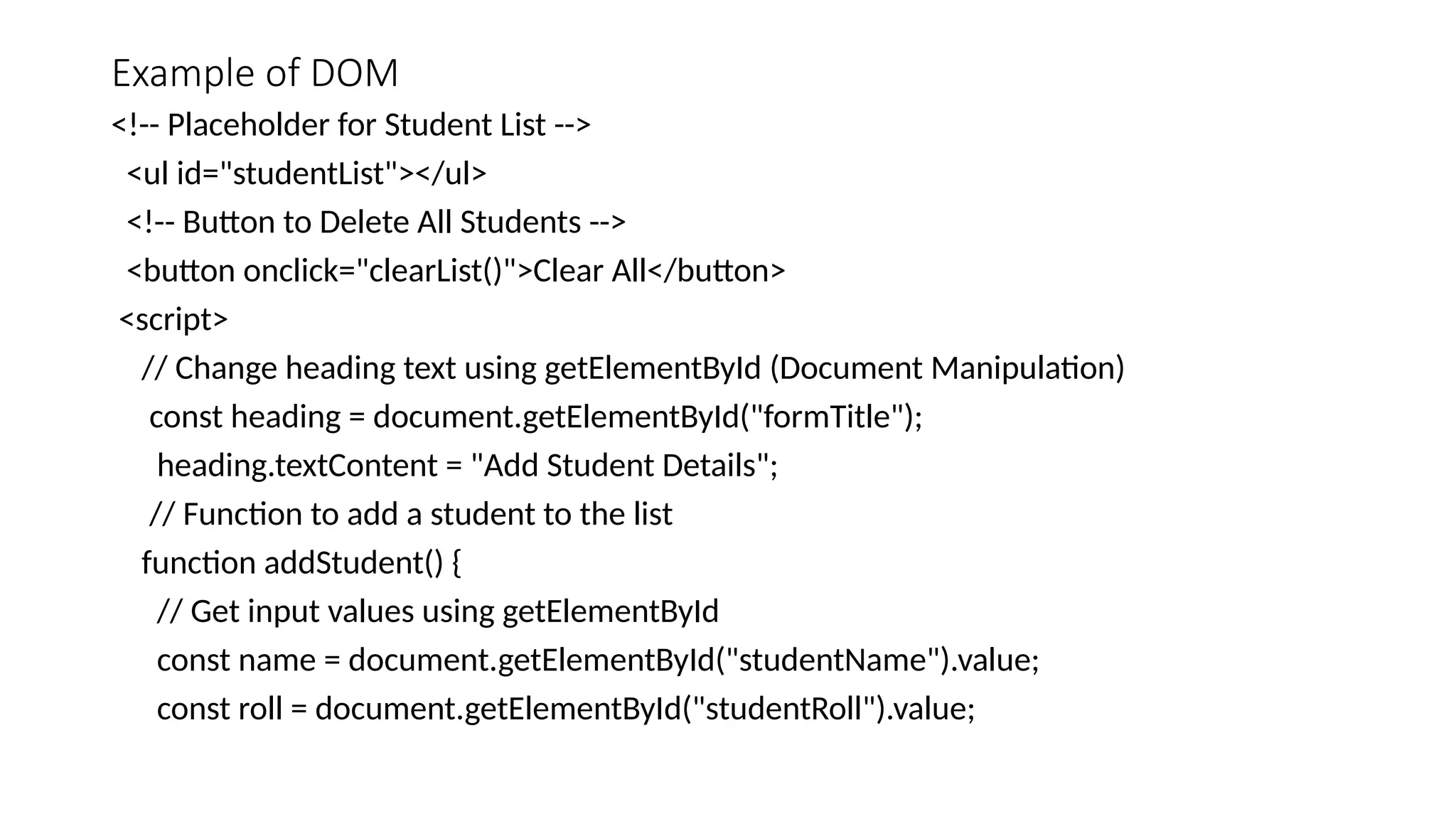 Example of DOM
<!-- Placeholder for Student List -->
<ul id="studentList"></ul>
<!-- Button to Delete All Students -->
<button onclick="clearList()">Clear All</button>
<script>
// Change heading text using getElementById (Document Manipulation)
const heading = document.getElementById("formTitle");
heading.textContent = "Add Student Details";
// Function to add a student to the list
function addStudent() {
// Get input values using getElementById
const name = document.getElementById("studentName").value;
const roll = document.getElementById("studentRoll").value;
 