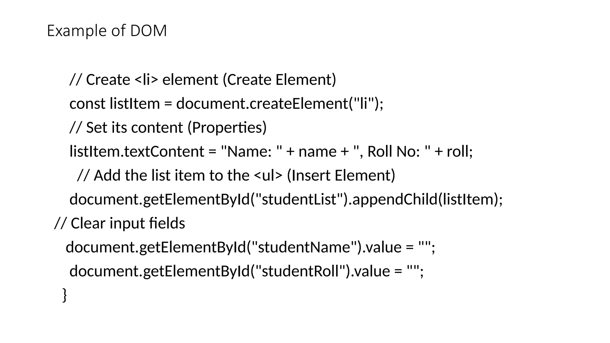 Example of DOM
// Create <li> element (Create Element)
const listItem = document.createElement("li");
// Set its content (Properties)
listItem.textContent = "Name: " + name + ", Roll No: " + roll;
// Add the list item to the <ul> (Insert Element)
document.getElementById("studentList").appendChild(listItem);
// Clear input fields
document.getElementById("studentName").value = "";
document.getElementById("studentRoll").value = "";
}
 