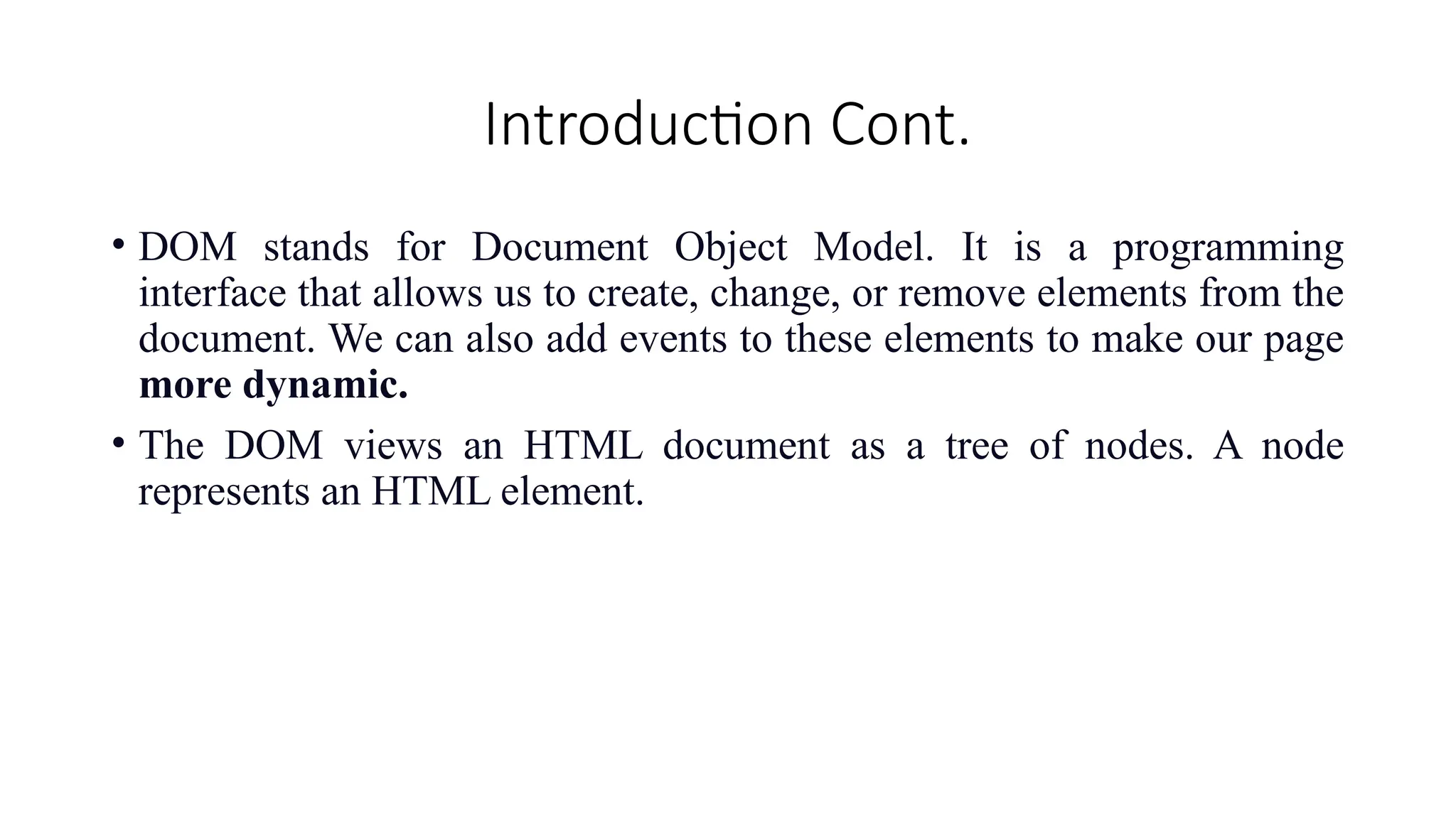 Introduction Cont.
&bull; DOM stands for Document Object Model. It is a programming
interface that allows us to create, change, or remove elements from the
document. We can also add events to these elements to make our page
more dynamic.
&bull; The DOM views an HTML document as a tree of nodes. A node
represents an HTML element.
 