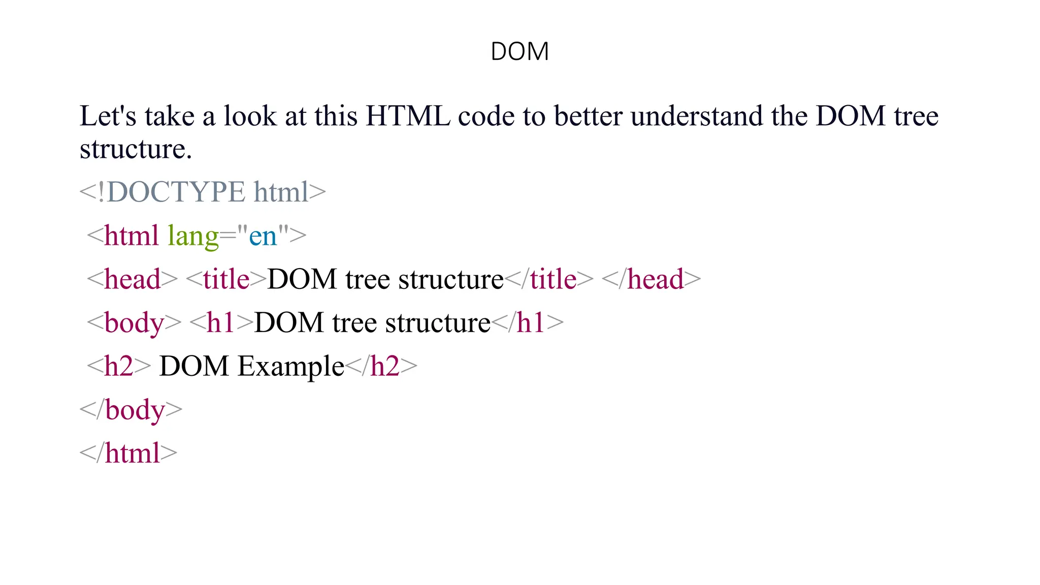 DOM
Let's take a look at this HTML code to better understand the DOM tree
structure.
<!DOCTYPE html>
<html lang="en">
<head> <title>DOM tree structure</title> </head>
<body> <h1>DOM tree structure</h1>
<h2> DOM Example</h2>
</body>
</html>
 