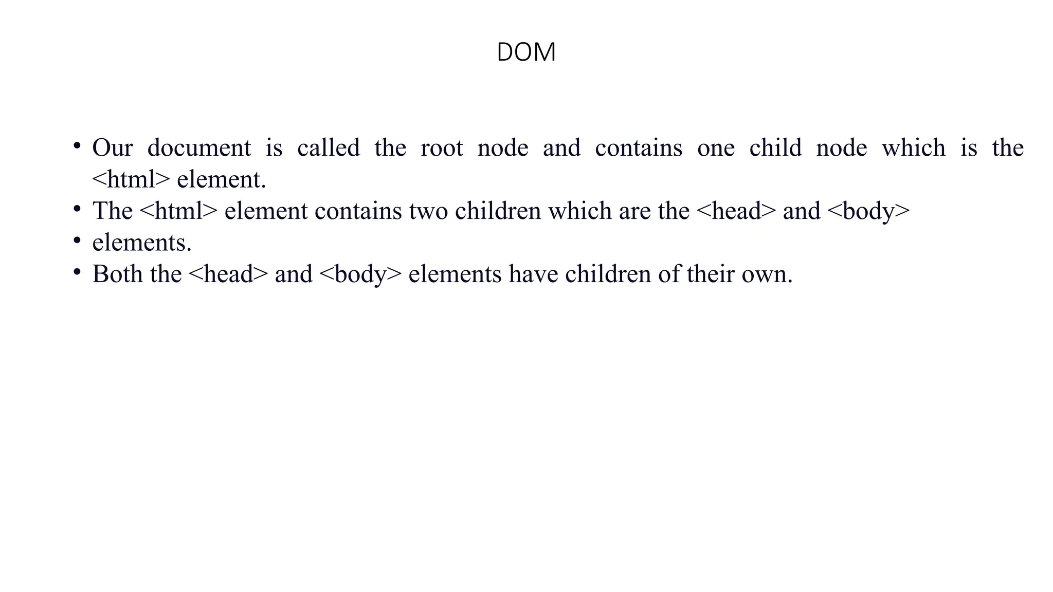 DOM
&bull; Our document is called the root node and contains one child node which is the
<html> element.
&bull; The <html> element contains two children which are the <head> and <body>
&bull; elements.
&bull; Both the <head> and <body> elements have children of their own.
 