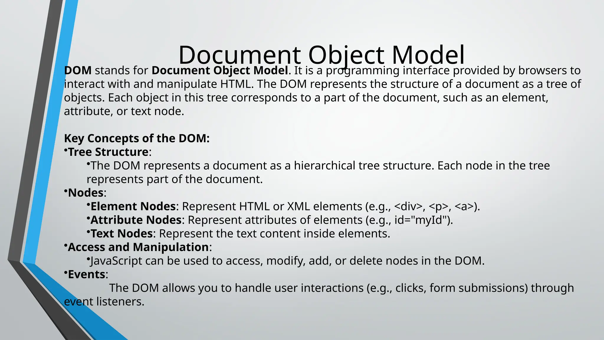 Document Object Model
DOM stands for Document Object Model. It is a programming interface provided by browsers to
interact with and manipulate HTML. The DOM represents the structure of a document as a tree of
objects. Each object in this tree corresponds to a part of the document, such as an element,
attribute, or text node.
Key Concepts of the DOM:
•Tree Structure:
•The DOM represents a document as a hierarchical tree structure. Each node in the tree
represents part of the document.
•Nodes:
•Element Nodes: Represent HTML or XML elements (e.g., <div>, <p>, <a>).
•Attribute Nodes: Represent attributes of elements (e.g., id="myId").
•Text Nodes: Represent the text content inside elements.
•Access and Manipulation:
•JavaScript can be used to access, modify, add, or delete nodes in the DOM.
•Events:
The DOM allows you to handle user interactions (e.g., clicks, form submissions) through
event listeners.
 
