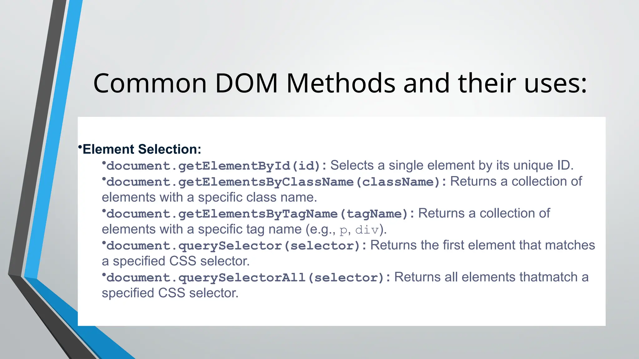 Common DOM Methods and their uses:
•Element Selection:
•document.getElementById(id): Selects a single element by its unique ID.
•document.getElementsByClassName(className): Returns a collection of
elements with a specific class name.
•document.getElementsByTagName(tagName): Returns a collection of
elements with a specific tag name (e.g., p, div).
•document.querySelector(selector): Returns the first element that matches
a specified CSS selector.
•document.querySelectorAll(selector): Returns all elements thatmatch a
specified CSS selector.
 
