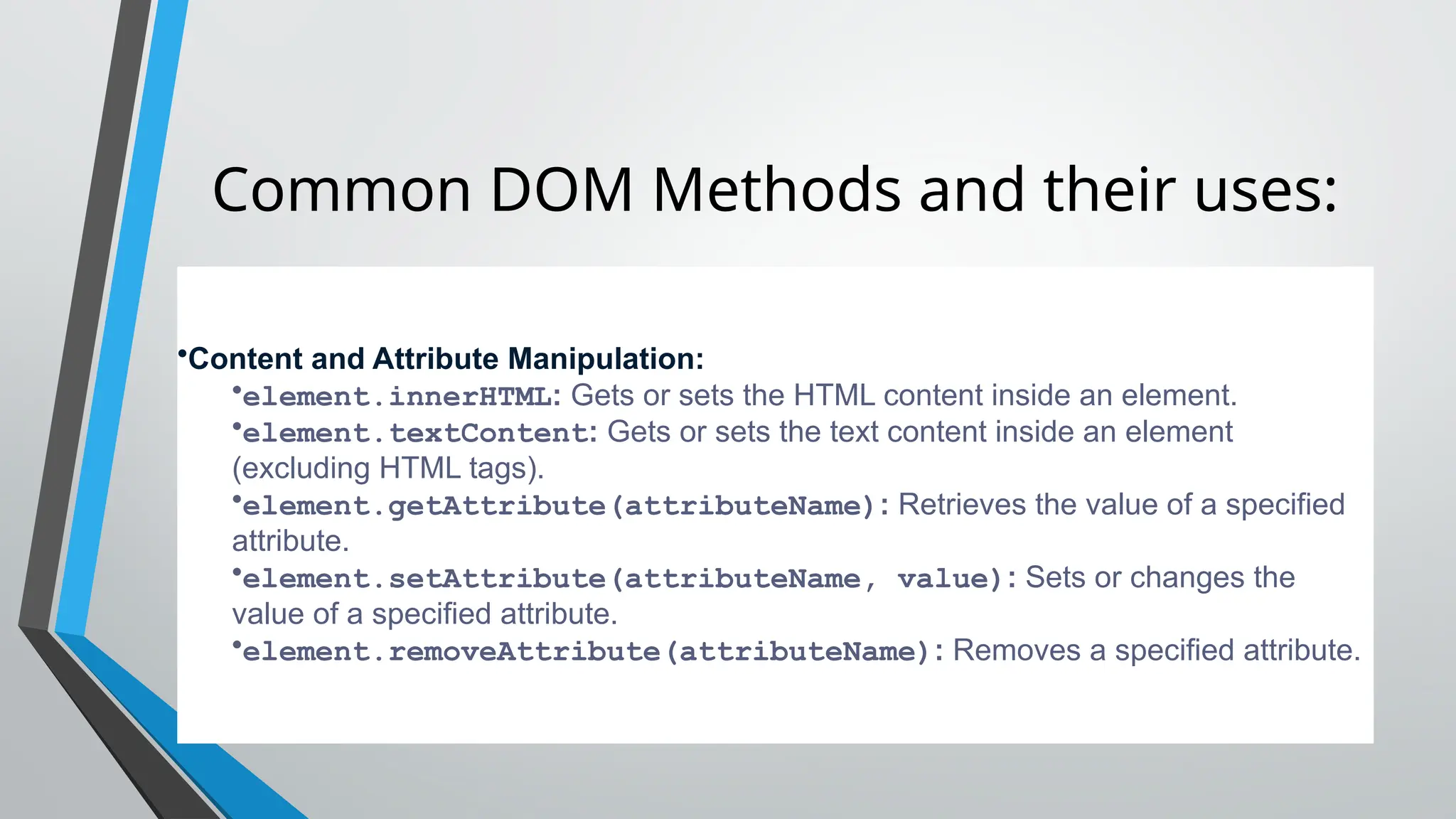 Common DOM Methods and their uses:
•Content and Attribute Manipulation:
•element.innerHTML: Gets or sets the HTML content inside an element.
•element.textContent: Gets or sets the text content inside an element
(excluding HTML tags).
•element.getAttribute(attributeName): Retrieves the value of a specified
attribute.
•element.setAttribute(attributeName, value): Sets or changes the
value of a specified attribute.
•element.removeAttribute(attributeName): Removes a specified attribute.
 