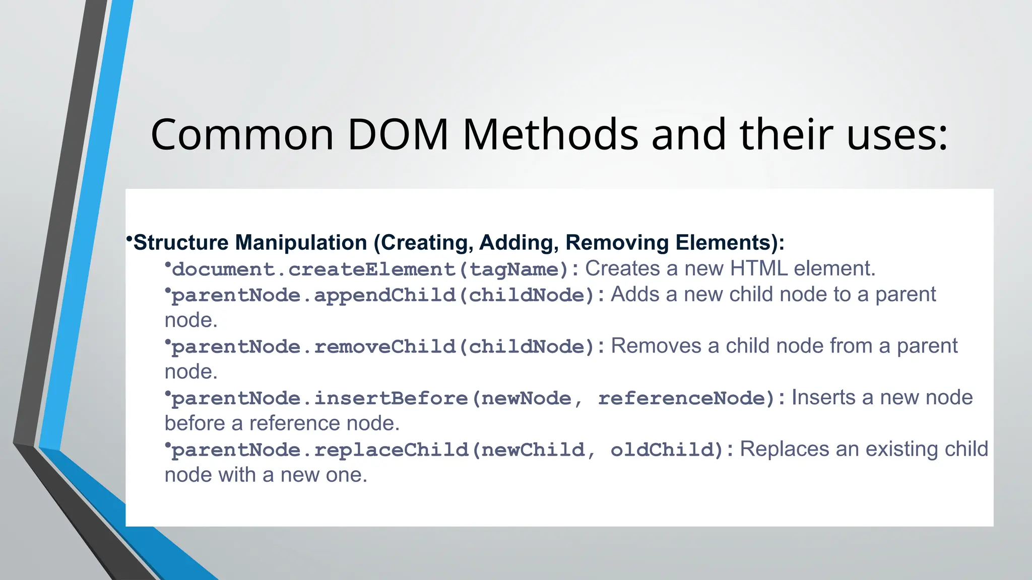 Common DOM Methods and their uses:
•Structure Manipulation (Creating, Adding, Removing Elements):
•document.createElement(tagName): Creates a new HTML element.
•parentNode.appendChild(childNode): Adds a new child node to a parent
node.
•parentNode.removeChild(childNode): Removes a child node from a parent
node.
•parentNode.insertBefore(newNode, referenceNode): Inserts a new node
before a reference node.
•parentNode.replaceChild(newChild, oldChild): Replaces an existing child
node with a new one.
 