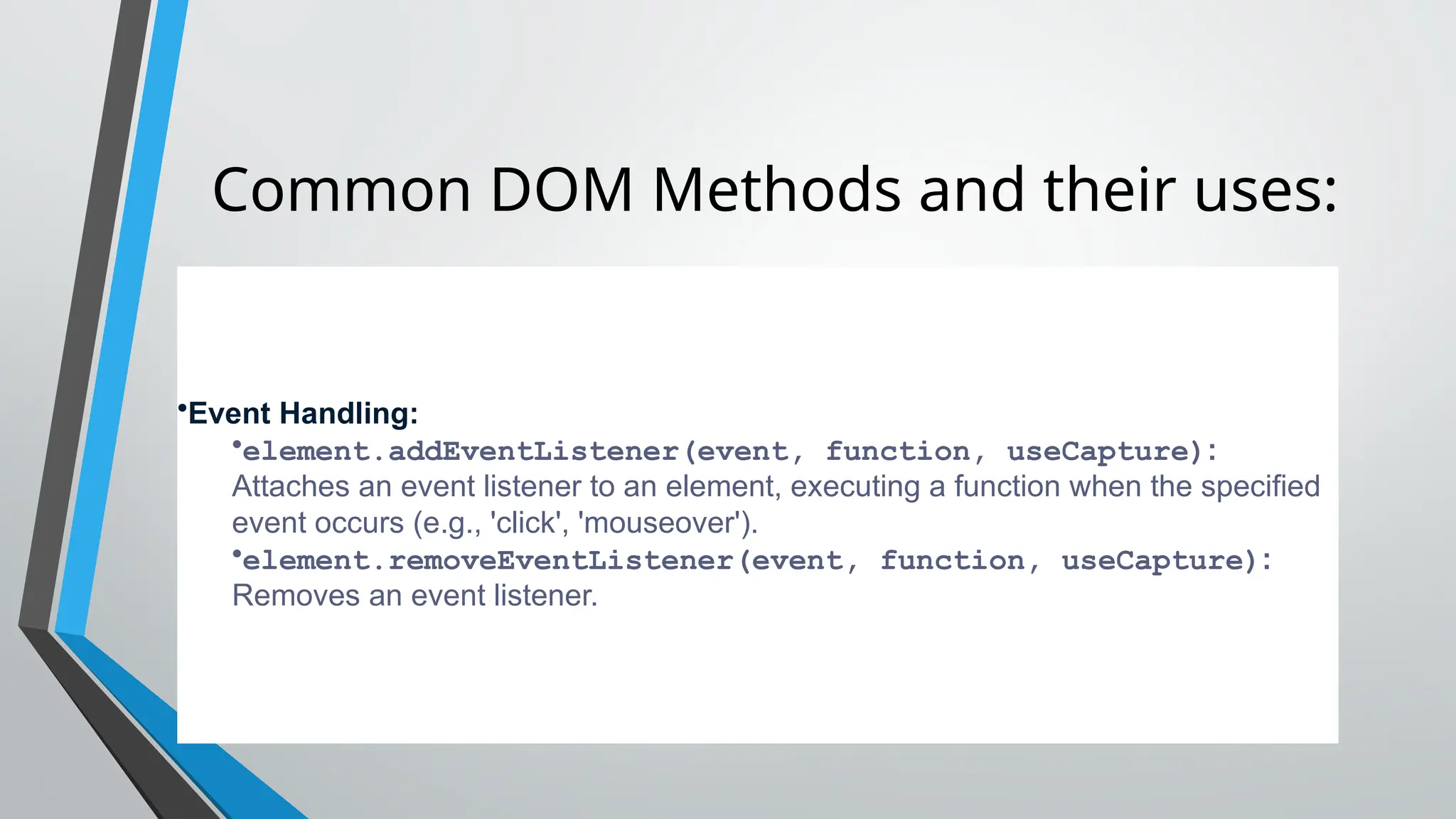 Common DOM Methods and their uses:
•Event Handling:
•element.addEventListener(event, function, useCapture):
Attaches an event listener to an element, executing a function when the specified
event occurs (e.g., 'click', 'mouseover').
•element.removeEventListener(event, function, useCapture):
Removes an event listener.
 