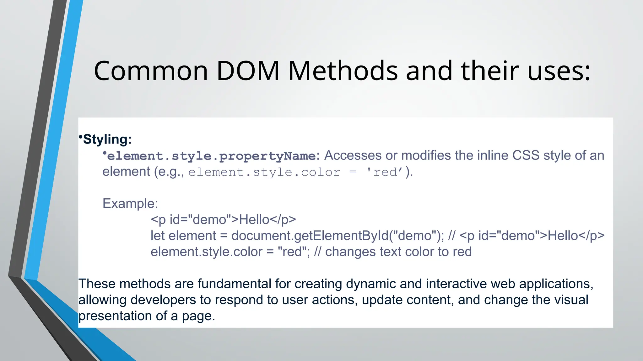 Common DOM Methods and their uses:
•Styling:
•element.style.propertyName: Accesses or modifies the inline CSS style of an
element (e.g., element.style.color = 'red’).
Example:
<p id="demo">Hello</p>
let element = document.getElementById("demo"); // <p id="demo">Hello</p>
element.style.color = "red"; // changes text color to red
These methods are fundamental for creating dynamic and interactive web applications,
allowing developers to respond to user actions, update content, and change the visual
presentation of a page.
 