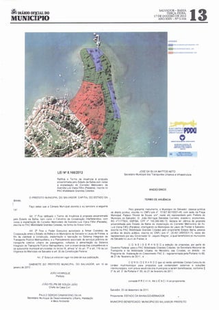 ~ DIÁRIO OF!J:IAL DO
                                                                                                                                                                                    13
                                                                                                                                      SALVADOR- BAHIA
                                                                                                                                           TERÇA-FEIRA,
                                                                                                                                  17 DE JANEIRO DE 2012
MUNICIPIO                                                                                                                            ANO XXN- N° 5.534




                                                                                                                                               PIANO DIRETOR
                                                                                                                                               UlSlNVOli/IM[NIO
                                                                                                                                                                    OEPDDO
                                                                                                                                               URBA~O·S•I.,dor



                                                                                                                                                                o
                                                                                                                                                 Hef1EITItVo loiV"-'C::II'A. OI! ...LVÃOOft

                                                                                                                                                      M<RPAAIA loi~·Al Ol

                                                                                                                                                                 .......
                                                                                                                                                      0Utlrf'lí'OlVIYf'oTOIJfUaA'.c)
                                                                                                                                                     ~AÇÂO(V.ti()AV_,..Tt




                                                                                                                                                              .b:ê.t.DI.PJlO'rr:ç.o
                                                                                                                                                          (.UL""""'ti'.UU.OISfiCA
                                                                                                                                                           eotl .a.&ISOO.P.USOS




                                         LEI N° 8.166/2012                                                         JOSÉ DA SILVA MATTOS NETO
                                                                                                      Secretario Municipal dos Transportes Urbanos e Infraestrutura
                                        Ratifica o Termo de Anuência à proposta
                                        encaminhada pelo Estado da Bahia com v1stas
                                        à implantação do Corredor Metroviàno da
                                        Avenida Luis Viana F1lho (Paralela), 1nscnta no
                                        PAC Mobilidade Grandes Cidades.                                                      ANEXO ÚNICO


              O PREFEITO MUNICIPAL DO SALVADOR, CAPITAL DO ESTADO DA
 BAHIA.                                                                                                                  TERMO DE ANUÊNCIA

I              Faço saber que a Cãmara Municipal decreta e eu sanciono a seguinte
 Lei:                                                                                                       Pelo presente instrumento. o Município do Salvador, pessoa jurídica
                                                                                          de direito público. inscrita no CNPJ sob n• 13 927.80110001-49, com sede na Praça
               Art. 1" Fica rallf1cado o Termo de Anuência à proposta encaminhada         Municipal, Palácio Thomé de Souza, sln'. neste ato representado pelo Prefeito do
 pelo Estado da Bah1 bem como o Convênio de Cooperação lnterfederat1vo. com
                      a,                                                                  Município do Salvador. Sr. João Henrique Barradas Carneiro. brasile~ro. economista,
 VIStas à implantação do Corredor Metroviário da Avenida Luis V1ana Filho (Paralela),     RG n'1177924, SSPIBA, CPF n• 140.349.485-15, declara ter ciência da proposta
 mscnta no PAC Mobilidade Grandes C1dades, na forma do Anexo Único                        encam1nhada pelo Estado da Bahia de implantação do Corredor Metroviário da Av.
                                                                                          LUIS Viana Filho (Paralela), interligando os Municípios de Lauro de Freitas e Salvador,
               Art. 2" F1ca o Poder Executivo autonzado a firmar Convémo de               mscrita no PAC Mobilidade Grandes Cidades pelo proponente Estado Bahia, pessoa
Cooperação entre o Estado da Bah1a e os Municípios de Salvador e Lauro de Fre1tas. a      jurídica de direito público, inscrita no CNPJ sob n". 05.457.34910001-70, neste ato
fim de viabilizar a construção, implantação e operação do Sistema Integrado de            representado por seu Governador Sr Jaques Wagner. a qual benef1c1ará os municípios
Transporte Público Metropolitano, e o Planejamento associado de serviços públicos de      de Salvador e Lauro de Freitas. e
transporte colet1vo urbano de passageiros. voltados à alimentação do Sistema
Integrado de Transporte Público Metropolitano, com a observância das competênc1as e                       C O N S I D E R A N D O a seleção de propostas. por parte do
da autonom1a mumcipal enunciadas no inciso IX, alínea · a· do art 7° e art 119 da Le1     Governo Federal. para o PAC Mobilidade Grandes C1dades. da Secretana Nacional de
Orgânica do Município de Salvador e art. 30 da Constituição Federal                       Transporte e da Mobilidade Urbana, do Ministério das Cidades. no âmbito do
                                                                                          Programa de Aceleração do Crescimento PAC 2 - regulamentada pela Portaria no 65.
                      Art. 3' Esta Lei entra em vigor na data de sua publicação           de 21 de fevere1ro de 201 1 . e

                                                                                                            C O N S I O E R A N O O que só serão admitidas Cartas-Consulta de
              GABINETE DO PREFEITO MUNICIPAL DO SALVADOR, em 16 de
                                                                                          caráter multimunicipal para propostas que contemplem sistemas e soluções
janeiro de 2012.
                                                                                          intermunicipais, com prévia anuência dos municípios a serem beneficiados, conforme §
                                                                                          3' do art. 3' da Portaria n' 65, de 21 de fevereiro de 2011 ,
                                 JOÃO HENRIQUE
                                     Prefeito

                                                                                                          concede P R É V I A AN U Ê N C I A ao proponente.
                          JOÃO FELIPE DE SOUZA LEÃO
                               Chefe da Casa Civil
                                                                                          Salvador, 20 de dezembro de 2011

                       PAULO SÉRGIO DAMASCENO SILVA                                       Proponente ESTADO DA BAHINGOVERNAOOR
             Secretáno Mun1c1pal de Desenvolvimento Urbano, Hab1tação
                                  e Me1o Ambiente                                         MUNICiPIO BENEFICIADO: MUNICiPIO DO SALVADOR/ PREFEITO
 