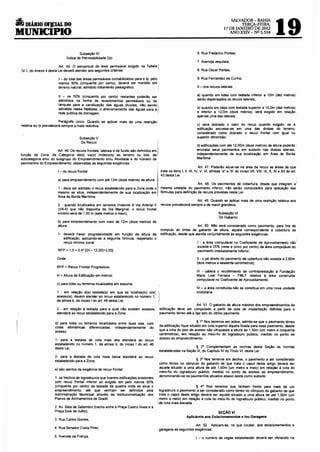 6
                                                                                                                                                                                     19
                                                                                                                                                   SALVADOR-BAHIA
      DIÁRIO OF].CIAL DO                                                                                                                               TERÇA-FEIRA,
                                                                                                                                               17 DE JANEIRO DE 2012
MUNICIPIO                                                                                                                                         ANO XXN- NO 5.534




                                         Subseção IV                                                                        6. Rua Frederico Pontes;
                                 Índice de Permeabilidade (lp)
                                                                                                                            7. Avenida Jequitaia;
                            Art. 45. O percentual de área permeável exigido na Tabela        I
    IV.1, do Anexo 4 desta lei deverá atender aos seguintes critérios:                                                      8. Rua Oscar Pontes;

                          I - do total das áreas permeáveis contabilizadas para o lp, pelo                                  9. Rua Fernandez da Cunha;
                          menos 50% (cinquenta por cento), deverá ser mantido em
                          terreno natural, admitido tratamento paisagístico;                                                11 - dos recuos laterais:

                          11 - os 50% (cinquenta por cento) restantes poderão ser                                           a) quando em lotes com testada inferior a 10m (dez metros)
                          admitidos na forma de revestimentos permeáveis ou de                                              serão dispensados os recuos laterais;
                          tanques para a canalização das águas pluviais, não sendo           I                              b) quando em lotes com testada superior a 10,0m (dez metros)
                          admitida nessa hipótese, o direcionamento das águas para a
                          rede pública de drenagem.                                                                         e inferior a 12,0m (doze metros), será exigido em relação
                                                                                                                            apenas uma das laterais;
                             Parágrafo único. Quando se aplicar mais de uma restrição
    relativa ao lp prevalecerá sempre a mais restritiva.                                                                   c) será dobrado o valor do recuo quando exigido, se a
                                                                                                                           edificação encostar-se em uma das divisas do terreno,
                                                                                                                           considerado como dobrado o recuo frontal com igual ou
                                         Subseção V                                                                        superior dimensão;
                                          Do Recuo                                           I                             d) edificações com até 12,00m (doze metros) de altura poderão·
                      Art 46 Os recuos frontaiS, laterais e de fundo são definidos em                                      encostar seus pavimentos em subsolo nas divisas laterais,
função da Zona, da Categona da(s) v1a(s) hnde~ra(s) ao terreno ou lote, da                                                 independentemente de sua localização em Área de Borda
subcategoria e/ou do subgrupo do Empreendimento e/ou Atividade e do número de                                              Marítima.
pavimentos do Empreendimento, observadas as seguintes exigências:
                                                                                                                               Art. 47. Poderão situar-se na área de recuo as áreas de que
                          I - do recuo frontal:                                                  trata os itens I, 11, 111, IV, V, VI, alíneas "a" e "b" do inciso VIl, VIII, IX, X, XI e XII do art.
                                                                                                 43 desta lei.
                          a) para empreendimento com até 12m (doze metros) de altura:
                                                                                                                                                                                                        1
                                                                                                                         Art. 48. Os pavimentos de cobertura, desde que integrem a
                         1 - deve ser adotado o recuo estabelecido para a Zona onde o            mesma unidade do pavimento inferior, não serão computados para aplicação das
                         mesmo se situe. independentemente de sua localização em                 fórmulas para definição de recuos previstas nesta lei.
                         Área de Borda Marítima;
                                                                                                                       Art. 49. Quando se aplicar mais de uma restrição relativa aos
                          2 - quando localizados em terrenos lindeiros à Via Arterial 11         recuos prevalecerá sempre a de maior grandeza.
                          (VA-11) que não disponha de Via Marginal, o recuo frontal
                          mínimo será de 7,50 m (sete metros e meio);                                                                      Subseção VI
                                                                                                                                           Do Gabarito
                          b) para empreendimento com mais de 12m (doze metros) de
                          altura:                                                                                       Art. 50. Não será considerado como pavimento, para fins de
                                                                                                 computo do limite de gabarito de altura, aquele correspondente à cobertura da
                          1- deverá haver progressividade em função da altura da                 edificação, desde que atenda conjuntamente às seguintes exigências:
                             edificação, aplicando-se a seguinte fórmula, respeitado o
                             recuo mínimo zonal:                                                                            I - a área computável no Coeficiente de Aproveitamento não
                                                                                                                            exceda a 25% (vinte e cinco por cento) da área computável do
                          RFP = 1,5 + 0,4* [(H- 12,00)+3,00]                                                                pavimento imediatamente inferior·,

                         Onde:                                                                                             11 - o pé direito do pavimento de cobertura não exceda a 2,60m
                                                                                                                           (dois metros e sessenta centímetros);
                         RFP = Recuo Frontal Progressivo;
                                                                                                                           111 - caberá o recolhimento de contraprestação à Fundação
                         H =Altura da Edificação em metros:                                                                Mário Leal Ferreira - FMlF relativa à área construída
                                                                                                                           computável no Coeficiente de Aproveitamento;
                         c) para lotes ou terrenos localizados em esquina:
                                                                                                                           IV - a área construída não se constitua em uma nova unidade
                         1 - em relação á(s) testada(s) em que se localize(m) o(s)                                         imobiliária.
                         acesso(s), devem atender ao recuo estabelecido no número 1,
                         da alínea b, do Inciso I do art. 46 desta lei;
                                                                                                                     Art. 51. O gabarito de altura máximo dos empreendimentos de
                         2 - em relação à testada para a qual não existam acessos,           edificação deve ser computado a partir da cota de implantação definida para o
                         atenderá ao recuo estabelecido para a Zona;                         pavimento térreo até a laje teto do ú~imo pavimento.

                        d) para lotes ou terrenos localizados entre duas vias, com                                    § 1° Nos terrenos em aclive, admite-se que o pavimento térreo
                        cotas altimétricas diferenciadas, independentemente do               da edificação fique situado em cota superior àquela fixada para esse pavimento, desde
                        acesso:                                                              que a cota do piso de acesso não ultrapasse a altura de 1,50m (um metro e cinquenta
                                                                                             centímetros), em relação ao meio-fio do logradouro público, medido no ponto de
                                                                                             acesso ao empreendimento.
                        1- para a testada de cota mais alta atenderá ao recuo
                        estabelecido no número 1, da alínea b, do Inciso 1 do art. 46
                        desta lei;                                                                                 § 2° Complementam as normas desta Seção as normas
                                                                                             estabelecidas na Seção 111, do Capítulo IV do Titulo VI, desta lei.
                        2- para a testada de cota mais baixa atenderá ao recuo
                        estabelecido para a Zona;                                                                  § 3° Nos terrenos em declive, o pavimento a ser considerado
                                                                                             como térreo no cômputo do gabarito de que trata o caput deste artigo deverá ser
                                                                                             aquele situado a uma altura de até 1,50m (um metro e meio) em relação à cota do
                        e) são isentos da exigência de recuo frontal:
                                                                                             meio-fio do logradouro público, medido no ponto de acesso ao empreendimento,
                                                                                             denominando-se os pavimentos situados abaixo deste como subsolo.
                        1. os trechos de logradouros que tiverem edificações existentes
                        com recuo frontal inferior ao exigido em pelo menos 50%
                        (cinquenta por cento) da testada da quadra onde se situe o                                    § 4• Nos terrenos que tenham frente para mais de um
                        empreendimento, até que venham ser definidos pela                     logradouro o pavimento a ser considerado como térreo no cOmputo do gabarito de que
                        Administração Municipal através da institucionalização dos            trata o caput deste artigo deverá ser aquele situado a uma altura de até 1,50m (um
                        Planos de Alinhamentos de Gradil;                                    ,metro e meio) em relação á cota do meio-fio do logradouro público, medido no ponto
                                                                                             Ide cota mais elevada.
                        2. Av. Sete de Setembro (trecho entre a Praça Castro Alves e a
                        Praça Dois de Julho);                                                                                          SEÇÃO VI
                                                                                                                    Aplicáveis aos Estacionamentos e /ou Garagens
                        3. Rua Carlos Gomes;
                                                                                                                   Art. 52. Aplicam-se, no que couber, aos estacionamentos e
                       4. Rua Senador Costa Pinto;                                           garagens as seguintes exigências:
                        5. Avenida da França;                                                                              I - o número de vagas estabelecido deverá ser oferecido na
 