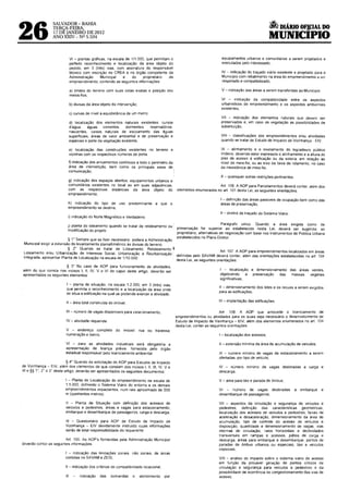 ~DIÁRIO OFJ.CIAL DO
26
                 SALVADOR- BAHIA
                 TERCA-FEIRA,
                 17 Dtl JANEIRO DE 2012
                 ANO XXIV- Nº 5.534                                                                                                                   MUNICIPIO

                               VI - plantas gráficas, na escala de 1/1.000. que permitam o                              equipamentos urbanos e comunitarios a serem proJetados e
                               perfeito reconhecimento e localização da área objeto do                                  executados pelo interessado;
                               pedido. em 3 (três) vias, com assinatura do responsável
                               técnico com 1nscnção no CREA e no órgão competente da                                    IV indicação do traçado viário existente e projetado para o
                               Administração      Municipal    e   do     proprietário  do                              Munrcípro com rebatimento na área do empreendimento a ser
                               empreendimento, contendo as seguintes informações.                                       respeitado e compatibrlizado;

                               a) hmrtes do terreno com suas cotas exatas e posição dos                                 V- indicação das áreas a serem transferidas ao Município;
                               meios-fios,
                                                                                                                        VI - rndicação da compatrbrlrdade entre os aspectos
                               b) divisas da área objeto da intervenção;                                                urbanísticos do empreendimento e os aspectos ambientais
                                                                                                                        existentes,
                               c) curvas de nível a equidistância de um metro;
                                                                                                                        Vil - rndicação dos elementos naturais que devem ser
                               d) localização dos elementos naturais existentes: cursos                                 preservados e, em caso de vegetação as possibilidades de
                               d'água.     águas   correntes,  dormentes,   reservatórios.                              substituição;
                               nascentes, çursos naturais de escoamento das águas
                               superfrciais, áreas de valor ambiental e de preservação e                                VIII -· classificações dos empreendimentos e/ou atividades
                               espécies e porte da vegetação existente,                                                 quando se tratar de Estudo de Impacto de Vizinhança - EIV,

                               e) localização das construções exrstentes no terreno e                                   IX - alinhamento e o nivelamento do logradouro público
                               vizinhas com os respectivos números de porta;                                            lindeiro. devendo estar expressos o alinhamento e a altura do
                                                                                                                        piso de acesso à edificação ou da soterra. em relação ao
                               f) indicação dos arruamentos contínuos a todo o perímetro da                             nível do meio-fio, ou ao erxo da farxa de rolamento, no caso
                               área de rntervenção, bem como os principais eixos de,                                    da inexistência de mero-fio;
                               comunicação;
                                                                                                                        X- quaisquer outras restrições pertinentes
                           g) indicação dos espaços abertos, equipamentos urbanos e
                           comunitários existentes no local ou em suas adjacências,                                  Art. 106. A AOP para Parcelamentos deverá conter. além dos
                           com as respectrvas drstâncras da área objeto do                     elementos enumerados no art 101 de~ta Lei, as segurntes orientações:
                           empreendimento;
                                                                                                                        I -definição das áreas passíveis de ocupação bem como das
                           h) indicação do tipo de uso predominante a que o                                             áreas de preservação;
                           empreendimento se destina;
                                                                                                                        11 - diretriz de traçado do Srstema Viário
                           i) indicação do Norte Magnético e Verdadeiro;

                           J) planta do loteamento quando se tratar de reloteamento ou                                     Parágrafo único Quando a área exigrda como de
                           modificação do projeto.                                             preservação for superior ao estabelecido nesta Lei, deverá ser sugenda ao
                                                                                               proprietário, alternativas de negociação com base nos Instrumentos de Política Urbana
                                                                                               estabelecidos no Plano Diretor.
                           § 1' Sempre que se fizer necessáno poderá a Administração
 Municrpal exrgir a extensão do levantamento planialtimétrico às divisas do terreno
                           § 2' Quando se tratar de Loteamento, Reloteamento. I.
 Loteamento e/ou Urbanização de Interesse Social, Urbanização e Reurbanízação                                  Art. 107 A AOP para empreendimentos localizados em áreas
 Integrada, apresentar Planta de Localização na escala de 1/10.000.                  defrnrdas pelo SAVAM deverá conter, além das orientações estabelecidas no art 104
                                                                                     desta Lei, as seguintes orientações:
                        § 3' No caso de AOP para funcionamento de atividades.
além do que consta nos rncisos I, 11, IV, V e VI do caput deste artigo, deverão ser                                    I - localização e dimensionamento das áreas verdes.
apresentados os segurntes elementos                                                                                    objetivando     a preservação das  massas  vegetais
                                                                                                                       signifrcativas;
                         I - planta de situação. na escala 1:2.000, em 3 (três) vias,
                                                                                                                       11 -dimensionamento dos lotes e os recuos a serem exigidos
                         que permita o reconhecimento e a localização da area onde
                                                                                                                       para as edrficações;
                         se situa a edificação na qual se pretende exercer a atividade;

                         11 -área total construída do imóvel:                                                          111 -implantação das edificações.

                         111 - número de vagas disponíveis para estacionamento;                                          Art 108. A AOP que antecede o licenciamento de
                                                                                               empreendrmentos ou atividades para os quais seja necessário o desenvolvimento de
                         IV- atividade requenda;                                               Estudo de Impacto de Vizinhança - EIV, além dos elementos enumerados no ar! 104
                                                                                               desta Lei. conter as seguintes orientações·
                         V - endereço completo do imóvel                   rua ou travessa,
                         numeração e bairro;                                                                           I -localização dos acessos;

                         VI - para as atrvrdades rndustriais será obngatória a                                         11 -extensão mínima da área de acumulação de veículos;
                         apresentação de licença prévra, fornecida pelo órgão
                         estadual responsável pelo licenciamento ambiental                                             111 - número mínimo de vagas de estacionamento a serem
                                                                                                                       ofertadas, por trpo de veículo;
                          § 4• Quando da solicitação de AOP para Estudos de Impacto
de Vizinhança- EIV. além dos elementos de que constam dos rncisos I, 11, 111, IV. v e                                  IV - número mínimo de vagas destinadas á carga e
VI e§§ 1°, 2° e 3" deste artrgo, deverão ser apresentados os seguintes documentos:                                     descarga,

                        I - Planta de Localização do empreendimento na escala de                                       V - área para táxi e parada de ônrbus;
                        1:5.000, definindo o Sistema Viário do entorno e os demais
                        empreendimentos rmpactantes, num raio aproximado de 500                                        VI - número de vagas destinadas               a   embarque   e
                        m (quinhentos metros):                                                                         desembarque de passageiros;

                         11 - Planta de Situação com definição dos acessos de                                          Vil - aspectos da circulação e segurança de veículos e
                         veículos e pedestres, areas e vagas para estacionamento,                                      pedestres; definrção das características geométricas.
                         embarque e desembarque de passageiros, carga e descarga;                                      localrzação dos acessos de veículos e pedestres, farxas de
                                                                                                                       aceleração e desaceleração, dimensionamento da área de
                         111 - Questronário para AOP de Estudo de Impacto de                                           acumulação, trpo de controle do acesso de veículos e
                         Vizinhança - EIV devidamente instruido cuJaS informações                                      drsposrção, quantidade e dimensionamento de vagas. v1as
                         serão de total responsabilidade do requerente                                                 internas de circulação, raios horizontais e declividades
                                                                                                                       transversais em rampas e acessos, pátios de carga e
                         Art 105. As AOP's fornecidas pela Administração Munrcipal                                     descarga, áreas para embarque e desembarque, pontos de
deverão conter as segurntes rnformações:                                                                               paradas de ónibus urbanos ou especiais, táxi e veículos
                                                                                                                       especiais,
                        I - indicação das límrtações zonars, não zonars, de áreas
                        contidas no SAVAM e ZEIS;                                                                      VIII - análise do rmpacto sobre o sistema vráno de acesso
                                                                                                                       em função da provável geração de pontos crítrcos de
                         11 - indrcação dos critérios de compatibilidade locacíonal,                                   circulação e segurança para veículos e pedestres e da
                                                                                                                       possrbilídade de ocorrêncra de congestronamento das vras de
                         111         rndrcação   das   demandas      e     atendimento   por                           acesso;
 
