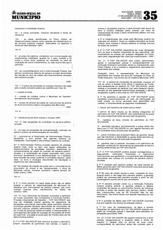 •       DIÁRIO OF]J:IAL DO
MUNICIPIO
                                                                                                  SALVADOR-BAHIA
                                                                                                      TERÇA-FEIRA,
                                                                                              17 DE JANEIRO DE 2012
                                                                                                 ANO XXIV- Nº 5.534
                                                                                                                            35
     transporte e mobilidade urbanos;                                   d~reitos e obrigações próprios, e será formado pelo aporte de
                                                                        bens e direitos realizado pelos cotistas, por meio da
     Vil - a zonas portuárias, inclusive retroáreas e áreas de          integralização de cotas e pelos rendimentos obtidos com sua
     influência;                                                        administração.

     VIII       as áreas identificadas no Plano Diretor de i            § 2° A integralização das cotas pelo Município poderá ser
     Desenvolvimento Urbano como carentes de infraestrutura ou          realizada em dinheiro, títulos ou créditos derivados da divida
     de serv1ços públicos urbanos, observados os objetivos e            pública, bens imóveis e direitos relativos à outorga onerosa
     diretrizes nele definidos."(NR)                                    do direito de construir.

                                                                        § 3° O FGP SALVADOR responderá por suas obrigações
                                                                        com os bens e direitos integrantes de seu patrimônio, não
                                                                        respondendo os cotistas por qualquer obrigação do Fundo,
     111 - ao prazo de vigência, compatível com a amortização dos       salvo pela integralização das cotas que subscreverem. "(NR) J
     investimentos realizados, quando for o caso, limitado a 35
     (trinta e cinco) anos, podendo ser ampliado no caso de             "Art 21. O FGP SALVADOR será criado, administrado,
     realização de novos investimentos, ou caso ocorra fato que a       gerido e representado JUdicial e extrajudicialmente por
     justifique                                                         instituição financeira controlada, direta ou indiretamente, pelo
                                                                        Poder Público, e ter o estatuto e regulamento aprovados em
                                                                        assembléia dos cotistas.
     Vil - ao compartilhamento com a Administração Pública, dos
     ganhos econômicos efetivos do parceiro privado decorrentes         Parágrafo único. A representação do Município na
     da redução do risco de crédito dos financiamentos utilizados       assembléia dos cotistas dar-se-á por indicação do titular do
     pelo parce1ro privado.                                             Poder Executivo, nos termos da Lei Orgânica Municipai."(NR)

                                                           ... "(NR)    "Art. 22. A política de concessão de garantias, inclusive no       I
                                                                        que se refere à relação entre ativos e passivos do Fundo, '
     "Art r O preço da concessão ou outorga onerosa a ser paga          será estabelecida no estatuto do FGP SALVADOR, sendo
     pelo licitante vencedor poderá ser satisfeito por meio de:         vedada a concessão de garantia cujo valor presente liquido,
                                                                        somado ao das garantias anteriormente prestadas e demais~­
     I - moeda corrente;                                                obrigações, supere o at1vo total do FGP SALVADOR
                                                                                                                                           I
     11 - cessão de créditos contra o Município de Salvador,            § 1° As garantias e aportes do FGP SALVADOR serão!
     devidamente reconhecidos;                                          prestadas proporcionalmente ao valor da participação de
                                                                        cada cot1sta, na forma aprovada pela assembléia dos
     111 - cessão de direitos derivados de instrumentos de política     cotistas, e compreenderão as seguintes modalidades:
     de desenvolvimento urbano outorgados pelo Município .
                                                          ... "(NR)     1 _ fiança, sem beneficio de ordem para o fiador;                  I
     Prt 9".                                                            li penhor de bens móveis ou de direitos integrantes do,
                                                                        patrimônio do FGP SALVADOR, sem transferência da posse
                                                                        da coisa empenhada antes da execução da garantia;
     IV- transferência de bens móveis e imóveis;"(NR)
                                                                       111 - hipoteca de bens imóveis do patrimônio do FGP
     "Art. 1O São obrigações do contratado na parceria público-        SALVADOR;
     privada·
                                                                       IV - alienação fiduciária, permanecendo a posse direta dos
                                                                       bens com o FGP SALVADOR ou com agente fiduciário por
    111 - no caso de percepção de contraprestação, submeter ao         ele contratado antes da execução da garantia;
    parceiro público as demonstrações de resultado;
                                                                       V - outros contratos que produzam efeito de garantia, desde
    IV - submeter-se à fiscalização da Admm•stração Pública,           que não transfiram a titularidade ou posse direta dos bens ao
    facultando o livre acesso dos agentes públicos às                  parceiro privado antes da execução da garantia;
    instalações. 'nformações e documentos relativos ao contrato;
                                                                       VI . garantia, real ou pessoal, vinculada a um patrimônio de
    §1 • À Administração Pública compete declarar de utilidade         afetação constituído em decorrência da separação de bens e
    pública área, local ou bem que sejam adequados ao                  direitos pertencentes ao FGP SALVADOR
    desenvolvimento de atividades inerentes, acessórias ou
    complementares ao objeto do contrato de parceria público-          § 2° O FGP SALVADOR poderá prestar contragarantias a
    privada e à implantação de projeto associado, bem como             seguradoras,     instituições financeiras  e   organismos
    promover diretamente a sua desapropriação, ou o depósito           internacionais que garantirem o cumprimento das obrigações
    para emissão de posse, podendo o contratado assumir, neste         pecuniárias dos cotistas em contratos de parceria público-
    caso, os ônus e encargos decorrentes da liquidação e               privadas.
    pagamento das indenizações.
                                                                       § 3° A quitação pelo parceiro público de cada parcela de
    §2" Na hipótese de imissão de posse sem a concordância do          débito garantido pelo FGP SALVADOR importará exoneração
    propnetário do imóvel a ser desapropriado, o ônus da               proporcional da garantia
    demanda judicial, inclusive precatório, caberá sempre ao
    poder público."(NR)                                                § 4° No caso de crédito liquido e certo, constante de título
                                                                       exigível aceito e não pago pelo parceiro público, a garantia
    "Art.14 ..                                                         poderá ser acionada pelo parceiro privado a partir do 45°
                                                                       (quadragésimo quinto) dia do seu vencimento.

    § 3" O limite previsto no caput deste artigo não se aplica         § 5° O parceiro privado credor ou a instituição financeira
    quando a parcela de responsabilidade do Município for              credora poderá acionar a garantia relativa a débitos
    satisfeita com instrumentos de política urbanos, tais como         constantes de faturas ou instrumentos formais de cobrança
    outorga    onerosa   e/ou  transferência   do   direito de         emitidos e ainda não aceitos pelo parceiro público, desde
    construir"(NR)                                                     que, transcorridos mais de 90 (noventa) dias de seu
                                                                       vencimento, não tenha havido sua rejeição expressa por ato
    "Art. 16. F1ca o Município do Salvador autorizado a participar     motivado.
    do Fundo Garantidor das Concessões e Parcerias Público-
    Privadas Urbanísticas de Salvador- FGP SALVADOR, que               § 6° A quitação de débito pelo FGP SALVADOR importará
    terá por finalidade prestar garantia de pagamento de
                                                                       sua sub-rogação nos direitos da entidade credora.
    obrigações pecuniárias assumidas pelos parceiros públicos
    municipais perante terceiros decorrentes de concessões de          § 7° Em caso de inadimplemento, os bens e direitos
    serviços públicos urbanos patrocinados ou administrativos,         integrantes do patrimônio do FGP SALVADOR poderão ser
    em v1rtude de parcerias público-privadas, e remunerações ou        objeto de constrição judicial e alienação para sat1sfazer as
    contrapartidas derivadas de outorgas de concessão de direito       obrigações garantidas. "(NR)
    de superfície, vinculada à construção de imóveis para uso da
    administrativa pública.                                            "Art. 23. O FGP SALVADOR não pagará rendimentos a seus
                                                                       cotistas, assegurando-se a qualquer deles o direito de
    § 1° O FGP SALVADOR terá natureza pnvada e patnmônio               requerer o resgate total ou parcial de suas cotas,
    próprio, separado do patrimônio dos cotistas, e sujeito a          correspondente ao patrimônio ainda não utilizado para a
 