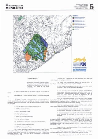 it DIÁRIO OF!CIAL DO
                                                                                                                                                                                     5
                                                                                                                                                    SALVADOR-BAHIA
                                                                                                                                                                 TERCA-FEIRA,
                                                                                                                                             17 DE JANEIRO DE 2012
MUNICIPIO                                                                                                                                       ANO XXIV - NO5.534




                                                                                                                                         LEGENDA
                                                                                                                                        - loo.ACCMOTI(ÁO~l"'·~
                                                                                                                                        -     lOH.l or: MA<Ijlf'JO fSI'fCU.. •ZMf

                                                                                                                                        -lQH.t.OI'UION1ll'laOtooiAL I• M t

                                                                                                                                        - lOfroot.OI.UION~LZ·ZUtJ
                                                                                                                                        c:;;J zotr;A ot U10 OM"QJJC.IDO ,zuo
                                                                                                                                        - ~OIOC:""'AÇ.I.OC()I.'T11C1t,.AQ,t.ol()C

                                                                                                                                             : Z00<4 OI"""""- frtt'UUK toQoV. ·la

                                                                                                                                        18 .ldlt'IIIIIOTÀNK:O MATA OOSOfm
                                                                                                                                        .     , ...~,.lMCU




                                                                                                                                            o:=;-:=-?o=:
                                                                                                                                            MAPA    REGUI..AMENTAÇAO O.A APRN
                                                                                                                                            Q1     PfTUAÇU ·PASSA VACA • 01115




                                          LEI N° 8.165/2012                                              Parágrafo únoco. A delomotação das áreas referidas no caput deste artigo
                                                                                          esta indocada na Planta 1. anexa a esta Lei.

                                         Regulamenta as Áreas de Proteção Cult':'ral e                 Art. 3° Nas áreas compreendidas pela APR da APCP da Ladeira da
                                         Paisagística. ontegrantes do Sistema de Areas    Barra/Santo Antonio da Barra aplicam-se as seguontes restroções.
                                         de Valor Ambo  ental e Cultural - SAVAM da Lei
                                         7 400/2008 que         ondoca   e   dà outras                  I - fica proobodo o desmatamento ou corte de árvores com caules
                                         provodêncías.                                                  superiores a 15 em (quonze centímetros) de doámetro.


                                                                                                        11 - fica proobo qualquer construção de qualquer empreendo
                                                                                                                       da                                            mento.
                O PREFEITO MUNICIP.'IL DO SALVADOR. CAPITAL DO ESTADO DA
                                                                                                        salvo aquelas destinadas às atividades de caráter religooso e as de
  BAHIA.
                                                                                                        restauração e conservação das construções existentes no entorno da
                                                                                                        Igreja de Santo Antonio da Barra e omplantação de um
                Faço saber que a Câmara Municopal decreta e eu sanciono a seguonte
                                                                                                        belvedere/ morante na Ladeora da Barra Junto ao late Clube

                                                                                                        Art. 4° Na área compreendo pela ZUD da APCP da Ladeora da Barra
                                                                                                                                  da
                 Art 1° Trata a presente Leo da regulamentação. nos termos definodos no   /Santo Antonoo da Barra, além das d o sposições zonais e não zonaís oncidentes e
  art. 231 da Leo 7.400 de 20 de fevereoro de 2008. das Áreas de Proteção Cultural e      estabelecodas pela Legislação de Uso e Ocupação do Solo. as edoficações deverão
  Paisagística integrantes do Sistema de Áreas de Valor Ambiental e Cultural - SAVAM      obedecer a um gabarito maxo de 6m (seis metros) de altura
                                                                                                                      mo
  que se seguem
                                                                                                        Art 5• Na área compreendida pela APV da APCP da Ladeora da Barra
                I · APCP da Ladeo da Barra I Santo Antonoo da Barra,
                                ra                                                        /Santo Antonoo da Barra aphcam-se as seguontes rest roções

                11 - APCP da Encosta da Votóroa,                                                        I - fica consoderada como "non aedofocando", admitondo-se a omplantação
                                                                                                        de áreas verdes. recuperação da mata. morantes e trilhas de acesso.
                111 • APCP da Encosla do Canela;
                                                                                                        11 - fica prooboda qualquer construção de qualquer empreendimento salvo
                IV • APCP de Monte Serrat.                                                              obras destonadas à restauração e conservação das construções
                                                                                                        exostentes.
                V - APCP da Cohna c Bao do Bonfim,
                                      xa
                                                                                                         Art 6° A Á rea de Proteção Cultural e Paosagístoca da Encosta da Votória
                VI - APCP da Penha I Robeora.                                             e Área de Proteção Cultural e Paosagistica da Encosta do Canela. defino      das pelo
                                                                                          Sistema de Áreas de Valor Ambo   ental e Cultural- SAVAM, através da Leo 7 400 de 20
                VIl - APCP de Nossa Senhora de Guadalupe. na Ilha dos Frades;             de fevereoro de 2008. se constituem de 5 (cinco) Áreas de Proteção Rigorosa - APR.
                                                                                          duas Áreas Contíguas à de Proteção Rigorosa - ACPR e 4 (quatro) Zonas de Uso
                VIII- APCP de Loreto. na Ilha dos Frades.                                 Doversificado - ZUD.

                IX APCP de Bom Jesus dos Passos                                                          Parágrafo únoco A delimotação das areas referodas no caput deste artigo
                                                                                          está ondicada na Planta 2, anexa a esta Lei
               Art. 2° A Área de Proteção Cultural e Paosagistoca da Ladeora da Barra
 /Santo Antonio da Barra, definida pelo Sistema de Áreas de Valor Amboental e Cultural                   Art. 7° Nas áreas compreendidas pelas APR da Área de Proteção
 - SAVAM. através da Lei 7.400/2.008, fica ampliada e se constitui de 2 (duas) Áreas      Cultural e Paosagística da Encosta da Votória aphcam-se as s~guintes restrições:
 de Proteção Rogorosa - APR, 1 (uma) Zona de Uso Diversoficado - ZUD e 1 (uma)
 Área de Proteção Vosual - APV                                                                          1 • fica proibido o desmatamento ou corte de árvores com caules
 