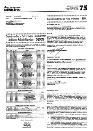 A DIÁRIO OF).CIAL DO                                                                                                                                                             SALVADOR-BAHIA
                                                                                                                                                                                     TERÇA-FEIRA,
                                                                                                                                                                             17 DE JANEIRO DE 2012
                                                                                                                                                                                                               75
MUNICIPIO                                                                                                                                                                       ANO XXIV- NQ 5.534




  PROCESSO                 INTERESSADO                                               QUINQUÊNIO                                     lllllllllllll!ll!lllllllllillllllllllllll!lllllllllllll

  9/2012                  ANTONIO CARLOS MENEZES DE SOUZA                                      s•                                   Superintendência do Meio Ambiente - SMA
                                                                                                                                    li i 111 i i li i 111111111111 i ! 1111111111111! I! 111111111 i i i i i
        10 JOSIÕ M. CARVALHO CHAGAS
   GERENTE ADMINISTRATIVO/PREVIS                                                                                                    PORTARIA N° 003/2012

                                                                                                                                    O SUPERINTENDENTE DO MEIO AMBIENTE, no uso de suas atribuições
                                                                                                                                    que lhe são conferidas pelo Artigo 16, item I allnea K do Regimento Interno
                                                                                                                                    aprovado pelo Decreto n• 20.950, de 12/07/2010,


                                                                                                                                    RESOLVE:
  1111111111111111111111111111111111111111111111111111111

  Superintendência de Controle eOrdenamento                                                                                         Designar a servidora CHRISTINA MARIA DE SOUZA NACHEF, matricula
                                                                                                                                    272, Encarregado, para responder cumulativamente pela Função de
                                                                                                                                    Confiança de Chefe do Setor de Projetos Paisagísticos, grau 63, código
    do Uso do Solo do Município - SUCOM                                                                                             6301, da Subgerência de Implantação e Preservação de Áreas Verdes I
                                                                                                                                    Gerência de Parques, Hortos e Áreas Verdes, no período de 16/01/2012 a
  1111111111 i 11111111111111111111111111111111111111111111                                                                         14/02/2012, durante o impedimento legal da titular por motivo de férias.
   RELAÇÃO DOS AUTOS JULGADOS PELA COMISSÃO PARA JULGAMENTO DOS AUTOS DE
   EMPREENDIMENTOS, ATMDADES, PUBLICIDADE, E POLUIÇÃO SONORA, EM REUNIÃO ORDINÁRIA
                                                                                                                                    GABINETE DO SUPERINTENDENTE DO MEIO AMBIENTE, Salvador, 16
   REALIZADA EM 1110112012, NA SEDE DA SUCOM.                                                                                       de janeiro de 2012.


                                                                                                                                                                   étrade Nery




                                                                                                                                    PORTARIA N° 004/ 2012

                                                                                                                                    O SUPERINTENDENTE DO MEIO AMBIENTE, no uso de suas atribuições
                                                                                                                                    que lhe são conferidas pelo Artigo 16, item I alínea K do Regimento Interno
                                                                                                                                    aprovado pelo Decreto n• 20.950, de 12/07/2010,


                                                                                                                                    RESOLVE:

                                                                                                                   I    2.005.00    Designar o servidor JOSÉ RAIMUNDO DE OLIVEIRA, matricula 186, para
  .til~~~~~~~t==~~~~~~~~~~==~..::E;;J~;                                                                                · 50o.oo     substituir o servidor IVANILDO SOUZA CARVALHO, matricula 225, na

  ~=!~~~~~~t===~;~~~~~~--=--::}~;fa~~:- -2.Íl050Ó
  ~                                         608,00
                                                                                                                                    Função de Confiança de Chefe do Setor de Produção de Plantas Arbustivas,
                                                                                                                                    grau 63, código 6301, da Subgerência de Hortos I Gerência de Parques,
                                                                                                                          729 00
                                                                                                                                    Hortos e Áreas Verdes, no período de 09/01/2012 a 07/0212012, durante o
                                                                                                                          200,0Ó
                                                                                                                          500 DO    impedimento legal do titular por motivo de férias.
                                                                                                                   · uii ó:i
                                                                                                                          250.C3    GABINETE DO SUPERINTENDENTE DO MEIO AMBIENTE, Salvador, 16
                                                                                                                           24,30    de janeiro de 2012.
                                                                                                                          952,00


                                                                                                                                          ~#~rade Nery
                                                                                                                        2 005.(10
                                                                                                                        2 005 GO
                                                                                                                                    L ·
                                                                                                                                    s~le;!'f"·p-"""


                                                                                                                                    PORTARIA N". 00511012



  ~=w~~d:~~~t=====~~~i!§§!c:===--~~*;i.                                                                        . Tãma t.anat
                                                                                                                                    O Snperinteadeate do Meio Ambiente do Mnaieípio de Salvador- SMA -no exercício da
                                                                                                                                    competência que lhe foi delegada pela Lei Municipal n•. 6.588/04, alterada pelas Leis
                                                                                                                                    Municipais n•. 7.610/08 e n•. 7.783/09, regnlamentada pelo Decreto Municipal n•. 20.950110 e
  1-ii.'-H=~c-+-i!:::;:;;,~~---...,-,--!:~~~~~~~------=~~-~~i~~~~~:--·                                                              disciplinada pelo Decreto Municipal n•. 19.778/09 de acordo com a documentação dos autos
  ~=b.~@.fjlj:~~~r--=~~~~fo;~~~~:;--- .. . -·+.~a~·~ ~a:·d· {i
  ~~                                          ,Tàn.a~dra:Af
                                                                                                                                    do Processo n•. 2009-001754ffEC!LS-ll79, vinculado ao PR 59.00 2009 2015 em
                                                                                                                                    01/10/2009 ele o Processo n•. 18314-71.2010.4.01.3300 c/c Processo n•. PR PGMS 191/2009
  f.:;;:-H.~=.+~~+-1----~=~~~~------- -~.~~nl~-~ana~ _ ~                                                                            em 25/03/2009.
                                                                                                           l Tânia Lanat

                                                                                                                                    RESOLVE:

                                                                                                                                    Art. 1•- Em se tratando de empreendimento de impacto local, conceder u~ença Ambiental a
    Item 1 Auto 1 Proc. 1                                     Autuado                               Relalora           REAIS        BONOCÔ FREIOS COMÉRCIO E SERVIÇOS LTDA. inscrita no CNPJ n•. 04.674.722/0001-
   42.    155242111 42515111                        APL oõmorcio õePlãéi-Cida-                   ·rãniã Lanat           810,00      82, com sede na Rua Maria Romana Calmon, n"3 7, Campinas de Brotas, para operação da
  '-'43"'.--1--'1,_,796""291""-'-11'-'-'5884==21-"11'-'---~Ros=ilene Silva Rodrigues Araújo___ . _!à!''a_L~ai- ~         <~P.OÇ     atividade de SERVIÇOS DE MANUTENÇÃO E REPARO MECÂNICO DE VEÍCULOS
                                                                                                                                    AUTOMOTORES, localizada na Rua Maria Romana Calmon, n"37, Campinas de Brotas, com
                                                                                                                                    área construída de 568,42 m', mediante o cumprimento da legislação vigente e dos segnintes
                                                                                                                                    condicionantes:
                                                                                                                                       I.    Fornecer, treinar e fiscalizar o correto uso dos EPls (Equipamentos de Proteção
                                                                                                                                             Individual) pelos funcionários da empresa;
                                                                                                                                      11.    Encaminhar semestralmente à SMA, relatório de execução do Plano de Gerenciamento
                                                                                                                                             de Resíduos Sólidos (PGRS) da empresa, acompanhado de documentação
                                                  Salvador, 12 de Janeiro de 2012                                                            comprobatória da destinação dos resíduos e de Anotação de Responsabilidade Técnica
                                                                                                                                             do profissional responsável;
                                                                                                                                     111.    Promover no prazo de 180(cento e oitenta) dias a instalação de caixa separadora de
                                                                                                                                             Ágna e Óleo interligada as área de manutenção de motores e Troca de óleo.
                                                                                                                                    Art. :z• - A competência para a concessão desta Licença Ambiental está respaldada no parecer
                                                                                                                                    jurídico da Procuradoria Geral do Município de Salvador dirigido ao Exmo Sr. Secretário da
                                                                                                                                    SEDHAM que o encaminhou à SMA para o seu cumprimento: "( ... )o Município do Salvador
 