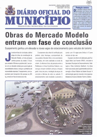 SALVADOR- BAHIA, TERÇA- FEIRA

                                 ,                                              17 DE JANEIRO DE 2012
                                                                                    ANO XXIV- Nll 5.534              Poluição sonora
                                                                                                                    ez aparelhos sonoros foram
                                                                                                                 Dapreendidos fim defiscais da
                    DIARIO OFICIAL DO                                                                            Sucom no último
                                                                                                                                 por
                                                                                                                                      semana.
                                                                                                                 O órgão emitiu notificações aos
                                                                                                                 responsáveis por bares e veícu-




                   UNICIPIO
                                                                                                                 los, por descumprimento à Lei
                                                                                                                 Municipal nQ5.354/98. A opera-
                                                                                                                 ção foi realizada em 27 regiões da
                                                                                                                 cidade. com apoio da Polícia
                                                                                                                 Militar. As denúncias podem ser
                       PR EFE I T URA MU N I C IPA L D O SALVA DOR                                               feitas pelo número de plantão
                                                                                                                 2201-6660.




Obras do Mercado Modelo
entram em fase de conclusão
Equipamento ganhou um elevador e novas vagas de estacionamento para veículos de turismo
           á está em fase de conclusão a última       Oandamento das obras foi verificado pelo     contar com 18 vagas para ônibus e 12 para




J          etapa de obras de revitalização do
           Mercado Modelo, um dos principais
           cartões-postais da cidade. O local,
que completa 100 anos nopróximo dia 2, vai con-
tar com um elevador voltado para a promoção da
                                                   prefeito João Henrique, acompanhado do
                                                   vice-prefeito Edvaldo Brito e de autoridades
                                                   municipais, em visita realizada na tarde de
                                                   ontem. A reforma é fruto da parceria entre a
                                                   Prefeitura e a Caixa Econômica Federal, e os
                                                                                                   veículos do tipo van.
                                                                                                       Oprojeto de reforma foi elaborado pela Fun-
                                                                                                   dação Mário Leal Ferreira (FMLF). vinculada à
                                                                                                   Secretaria Municipal de Desenvolvimento, Habi-
                                                                                                   tação e Meio Ambiente (Sedham}. As obras
acessibilidade a idosos. crianças eportadores de   serviços incluem também pintura e limpeza       foram executadas pela Superintendência de Con-
necessidades especiais. Oequipamento, com ca-      geral. troca de pisos. instalação de peças de   servação e Obras Públicas da Cidade (Sucop} . A
pacidade para transportar três pessoas ou 225      concreto e lâminas de vidro no subsolo. O       administração geral do mercado é de responsa-
kg, entrará emfase de teste este mês.              estacionamento será ampliado e passará a        bilidade da Empresa Salvador Turismo (Saltur}.
 