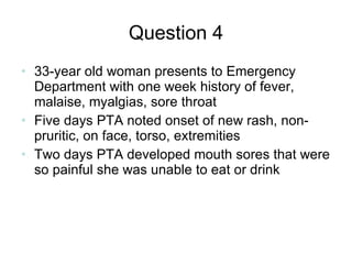 Question 4 33-year old woman presents to Emergency Department with one week history of fever, malaise, myalgias, sore throat Five days PTA noted onset of new rash, non-pruritic, on face, torso, extremities Two days PTA developed mouth sores that were so painful she was unable to eat or drink 
