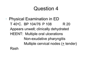 Question 4 Physical Examination in ED T 40 o C. BP 104/76 P 108   R 20 Appears unwell; clinically dehydrated HEENT:  Multiple oral ulcerations Non-exudative pharyngitis Multiple cervical nodes ( +  tender) Rash 