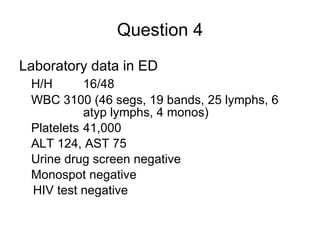 Question 4 Laboratory data in ED H/H 16/48 WBC 3100 (46 segs, 19 bands, 25 lymphs, 6  atyp lymphs, 4 monos) Platelets 41,000 ALT 124, AST 75 Urine drug screen negative Monospot negative HIV test negative 