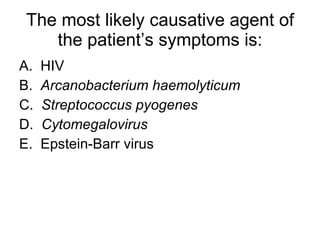 The most likely causative agent of the patient’s symptoms is: A.  HIV B.  Arcanobacterium haemolyticum C.  Streptococcus pyogenes D.  Cytomegalovirus  E.  Epstein-Barr virus 