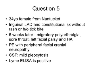Question 5 34yo female from Nantucket  Inguinal LAD and constitutional sx without rash or h/o tick bite  6 weeks later - migratory polyarthralgia, sore throat, left facial palsy and HA  PE with peripheral facial cranial neuropathy  CSF: mild pleocytosis  Lyme ELISA is positive  