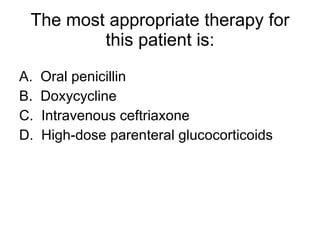 The most appropriate therapy for this patient is: A.  Oral penicillin B.  Doxycycline C.  Intravenous ceftriaxone D.  High-dose parenteral glucocorticoids 