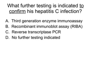 What further testing is indicated  to   confirm  his hepatitis C infection? A.  Third generation enzyme immunoassay B.  Recombinant immunoblot assay (RIBA) C.  Reverse transcriptase PCR D.  No further testing indicated 