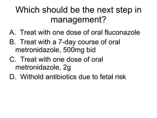 Which should be the next step in management? A.  Treat with one dose of oral fluconazole B.  Treat with a 7-day course of oral metronidazole, 500mg bid C.  Treat with one dose of oral metronidazole, 2g D.  Withold antibiotics due to fetal risk 