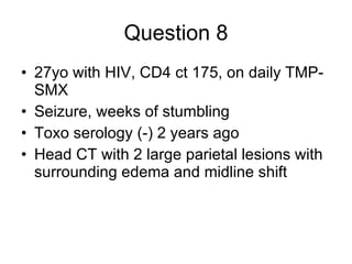 Question 8 27yo with HIV, CD4 ct 175, on daily TMP-SMX Seizure, weeks of stumbling Toxo serology (-) 2 years ago Head CT with 2 large parietal lesions with surrounding edema and midline shift 