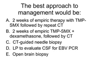 The best approach to management would be: A.  2 weeks of empiric therapy with TMP-SMX followed by repeat CT B.  2 weeks of empiric TMP-SMX + dexamethasone, followed by CT C.  CT-guided needle biopsy D.  LP to evaluate CSF for EBV PCR E.  Open brain biopsy 